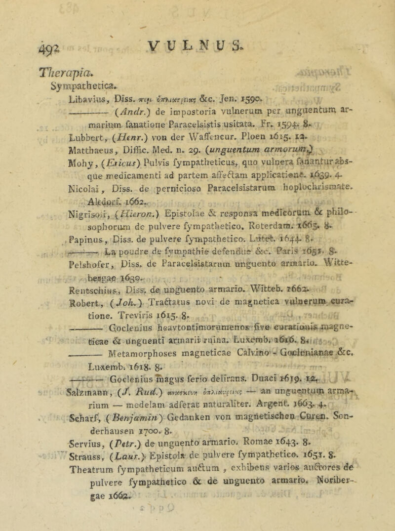 49* Therapia. Sympathetica. Libavius, Diss. 7n»i oTrhioergnoeg &c. Jen. i59c‘ (Andr.) de impostoria vulnerum per unguentum ar- marium fanatione Paracelsistis usitata. Er. 1594. 8* Lubbert, (Htnr.) von der WafFtncur. Ploen 1615. 12» Matthaeus, Diffic. Med. n. 29. (unguentum armorum.) Mohy, (Ericus) Pulvis fympatheticus, quo vulnera fanantur abs- que medicamenti ad partem affedam applicatione. 1639. 4* Nicolai, Diss. de pernicioso Paracelsistarura hoplocluisnxate. Altdorf. 1662., Nigrisoii, {Hieron.) Epistolae & responsa medicorum. & philo- sophorum de pulvere fympathetico. Roterdam. 1665. 8- Papinus, Diss. de pulvere fympathetico; Lutet. 1644. 8- La poudre de fympathie defendue &c.. Paris 1651. 8- Pelshofer, Diss. de Paracelsistarum unguento armario.. Witte- becgae 1630. Rentschius, Diss. de unguento armario. Wftteb. 2662. Robert, (Joh.) Tra&atus novi de magnetica vulnerum cura- tione. Treviris 1615. 8* Goclenius heavtontimorumenos five curationis xnagne- ticae & unguenti armarii ruina. Luxemb. 1616. 8* Metamorphoses magneticae Calvino - Goclenianae &c, Luxemb; 1618- 8- Goclenius magus ferio delirans. Duaci 1619. 12. Salzmann, («/. Hud.) t*vx<r>avyi — an unguentum arma- rium — medelam adferat naturaliter. Argent. j663. 4. Scharf, ( Benjamin) Gedanken von magnetischen Cs^en. Sc-n- derhausen 1700. 8» Servius, (Petr.) de unguento armario; Romae 1643. g, Strauss, (Laur.> Epistola de pulvere fympathetico. 1651. g. Theatrum fympatheticum au&um , exhibens varios au&ores de pulvere fympathetico & de unguento armarro. Noriber- gae 1662*