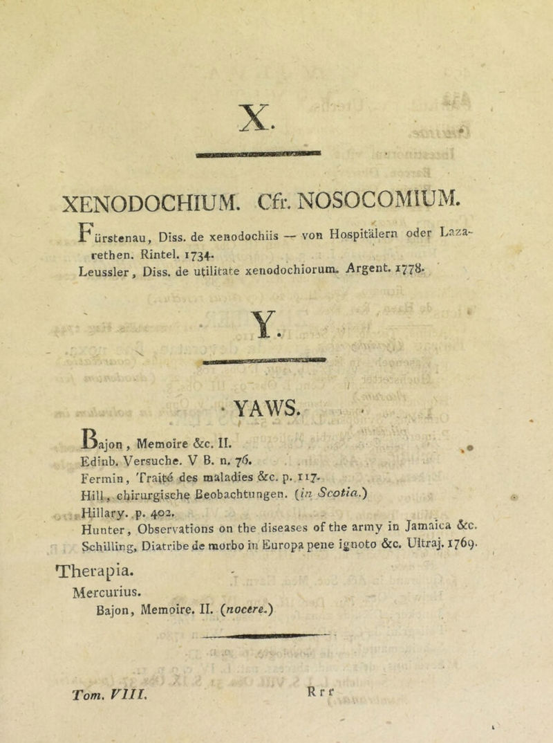 XENODOCHIUM. Cfr. NOSOCOMIUM. Furstenau, Diss. de xenodochiis — von Hospitalem oder I.aza rethen. Rintel. 1734. Leussler, Diss. de utilitate xenodochiorum. Argent. 17?^* YAWS. • t - _ r; - Bajon , Memoire &c. II. 0 Edinb. Versuche. V B. n. 76. Fermin, Traite des maladies &c. p. 117. Hili, chirurgische Beobachtungen. {in Scotia.) Hillary. p. 402, Hunter, Observations on the diseases of the army in Jamaica &C. Schillirg, Diatribede morbo in Europa pene ignoto &c. Ultraj. 1769. Therapia. Mercurius. Bajon, Memoire. II. (nocere.) i R r r Tom. VIII,