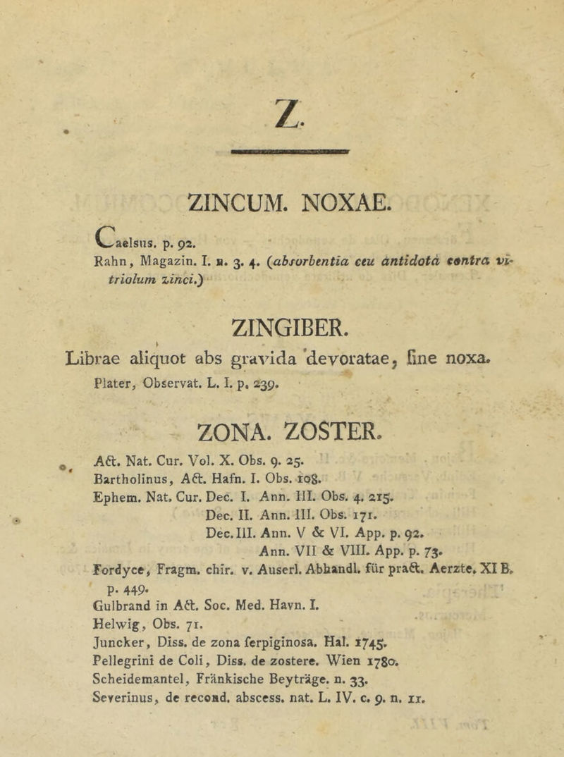 z ZINCUM. NOXAE. (Taelsus. p. 92. Rahn, Magazin. I. n. 3. 4. {absorbentia ceu antidota contra vi° triolum zinci.') ZINGIBER. > * Librae aliquot abs gravida devoratae 7 line noxa. Plater, Observat. L. I. p, 239. ZONA. ZOSTER. 0 Att. Nat. Cur. Vol. X. Obs. 9. 25. Bartholinus, A6t. Hafn. I. Obs. iog. Ephem. Nat. Cur. Dec. I. Ann. III. Obs. 4. 215. Dec. II. Ann. III. Obs. 171. Dec. III. Ann. V & VI. App. p. 92. Ann. VII & VIII. App. p. 73. Fordyce, Fragm. chir. v. Auserl. Abhandl. fur pra&. Aerzte. XIB, p. 449. Gulbrand in Att. Soc. Med. Havn. I. Helwig, Obs. 71. Juncker, Diss. de zona ferpiginosa. Hal. 1745. Pellegrini de Coli, Diss. de zostere. Wien 1780. Scheidemantel, Frankische Beytrage, n. 33.