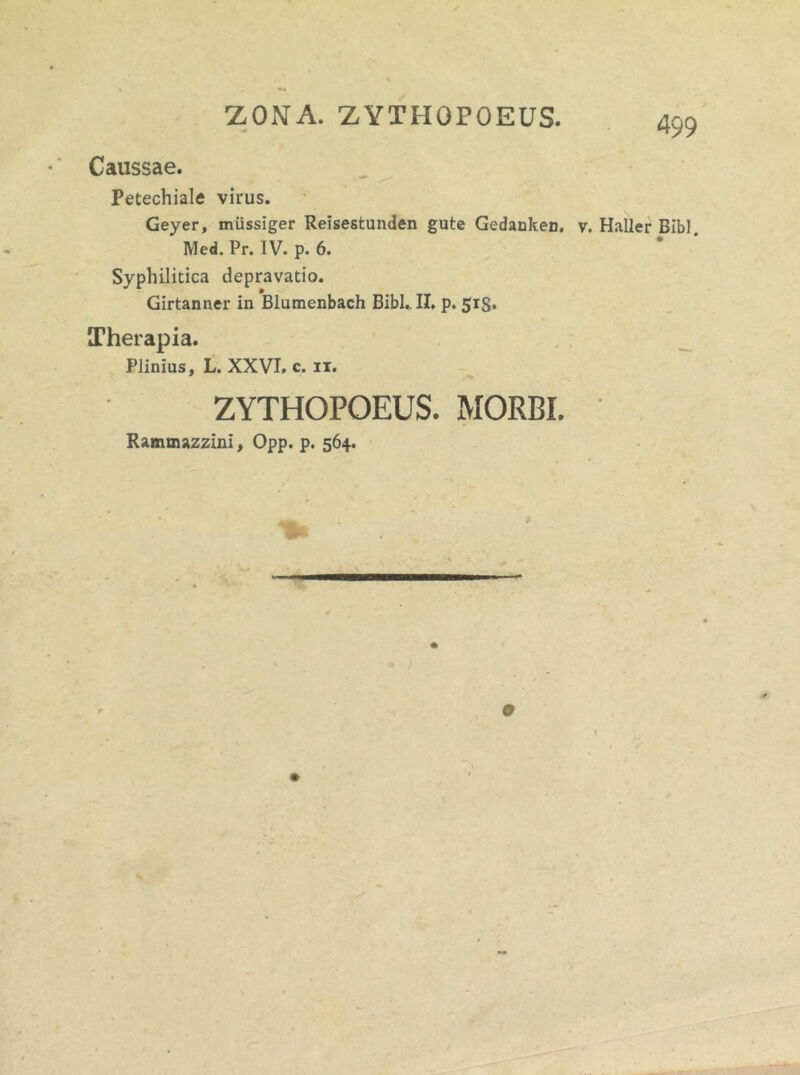 ZONA. ZYTHOPOEUS. Caussae. Petechiale virus. Geyer, miissiger Reisestunden gute Gedanken. v. Haller Bibi. IVIed. Pr. IV. p. 6. Syphilitica depravatio. Girtanner in Blumenbach Bibi.. II. p. 513. Therapia. Plinius, L. XXVI. c. 11. ZYTHOPOEUS. MORBI. Rammazzini, Opp. p. 564.