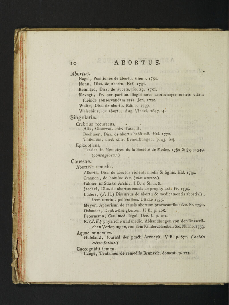 IO ci . : ABORTU S. Abortus. Nagel, Positiones de abortu. Vienn. 1730» Nunn, Diss. de abortu* Erf. 1781* Reinhard, Diss* de abortu* Stuttg. 178-. Slevogt, Pr. per partum- illegitimum abortum (pie matris vitam. fubinde conservandam esse. Jen. 1710. Waite, Diss. de abortu. Edinb* 1779. Welschius, de abortu. Aug, Vindel. 1677. 4* Singularia. Crebrius recurrens,, Alix, Observat» chir. Fasc. II. Boehmer, Diss. de abortu habituali, Hal. 1772* Thilenius, med. chir. Bemerkungen. p. 43. feq* EP izooticus. Tessier in Memoires de la Societe de Medec* 1782 & 83' P*549* (contagiosus.) Caussae. Abortiva remedia» Alberti, Diss. de abortus violenti modis & lignis. Hal. 1730. Craanen, de homine &c. (vix nocere.') Fahner in Starks Archiv. I B. 4 St. n. 8. Jaeckel, Diss. de abortus causis ac prophylaxi, Fr. 1795. Liiaers, (•/. R.) Discursus de abortu & medicamentis abortivis,. item uterinis pellentibus. Ultzae 1735. Meyer, Aphorismi de causis abortum provocantibus &c. Fr. 1780, Osiander, Denkwiirdigkeiten. II B. p. 408. Petermann, Cas. med. legal. Dec. L p. 102. R. (J.F.) physische und medie. Abhandlungen von den iiusserli- chen Verlezungen,von dem Kinderabtreiben &c„ Niirnb. 1753* Aquae minerales* Hufeland, Journal der pratt. Arzneyk. V B. p. 671. ( acido aereo foetae.) Coccognidii femeji. Lange, Tentamen de remediis Brunsvic* domest. p. 172. v.1 . . \ j . ~ j - » i • b - ■ ‘