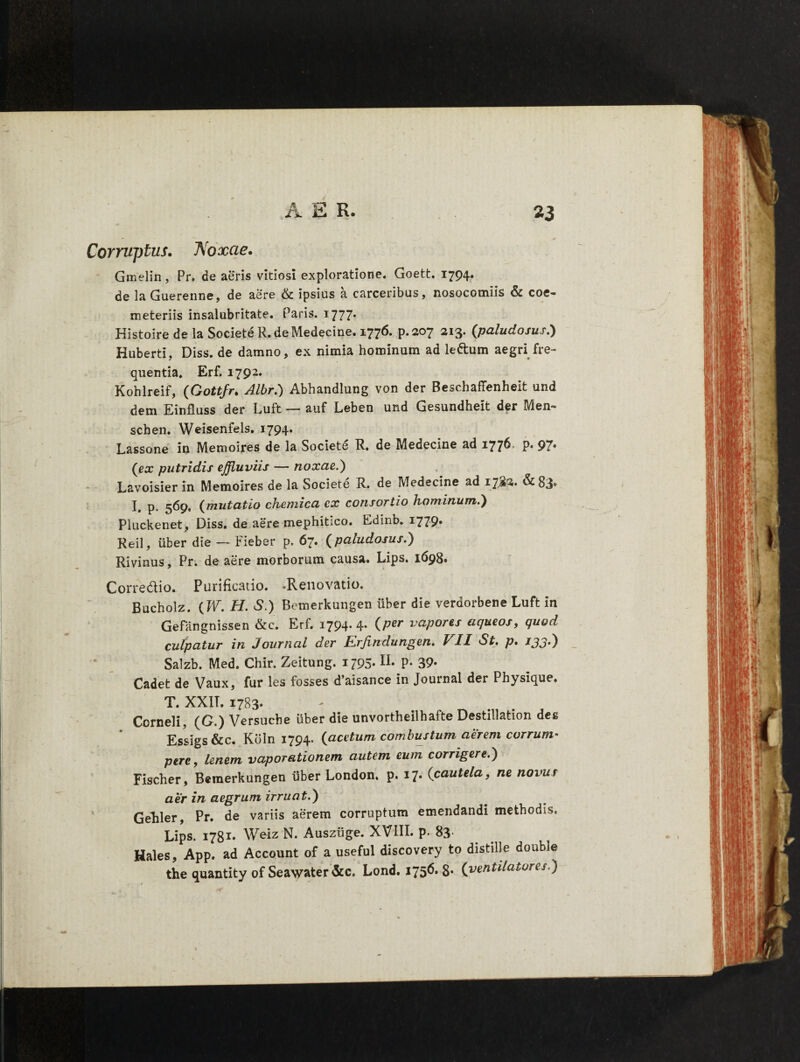 Corruptus. Noxae. Gmelin, Pr. de aeris vitiosi exploratione. Goett. 1794. de la Guerenne, de aere & ipsius a carceribus, nosocomiis & coe¬ meteriis insalubritate. Paris. 1777. Histoire de la Societe R. de Medecine. 1776. p.207 213. (paludosus.) Huberti, Diss. de damno, ex nimia hominum ad ledum aegri fre¬ quentia. Erf. 1792. Kohlreif, (Gottfr. Albr.) Abhandlung von der Beschaffenheit und dem Einfluss der Luft — auf Leben und Gesundheit der Men- schen. Weisenfels. 1794. Lassone in Memoires de la Societe R. de Medecine ad 1776. p. 97* (ex putridis effluviis — noxae.') Lavoisier in Memoires de la Societe R. de Medecine ad 17J2. &83* I. p. 569, (mutatio chemica ex consortio hominum.) Pluckenet, Diss. de aere mephitico. Edinb. 1779» Reil, uber die — Fieber p. 67« (paludosus.) Rivinus, Pr. de aere morborum causa. Lips. 1698. Corredio. Purificatio. .Renovatio. Bucholz. (W. H. S.) Bemerkungen uber die verdorbene Luft in Gefangnissen &c. Erf. 1794. 4. (per vapores aqueos, quod culpatur in Journal der V,rjindungen, VII St, p, ijjd) Salzb. Med. Chir. Zeitung. 1795*lL P- 39- Cadet de Vaux, fur les fosses d’aisance in Journal der Physique. T. XXIT. 1783. Corneli, (G.) Versucbe liber die unvortheilhafte Destillation des Essigs&c. Kbln 1794. (acetum combustum aerem corrum¬ pere, lenem vaporationem autem eum corrigere.) Fischer, Bemerkungen liber London. p. 17. (cautela, ne novus aer in aegrum irruat.) Gehler, Pr. de variis aerem corruptum emendandi methodis. Lips. 1781. Weiz N. Ausziige. XVIII. p. 83- Hales, App. ad Account of a useful discovery to distille double the quantity of Seawater&c. Lond. 175^ S* (ventilatores.)