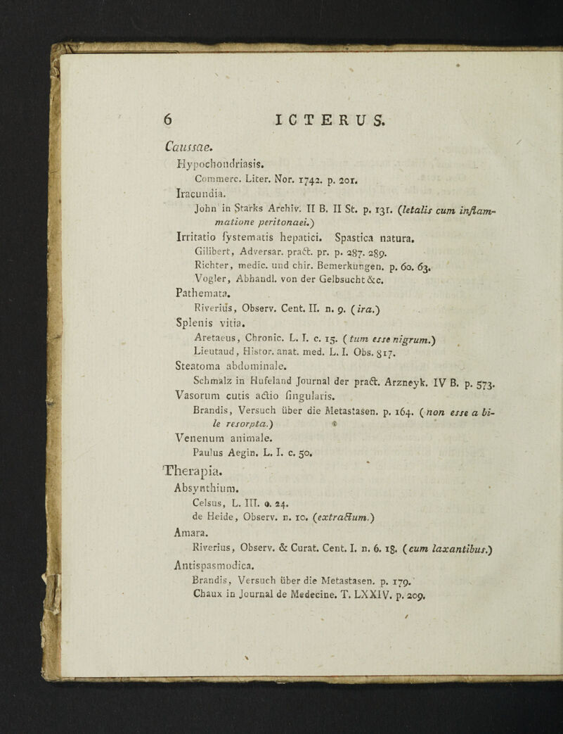 Caussae. Hypochondriasis. Commere. Liter. Nor. 1742. p. 2or. Iracundia. John in Starks Archiv. II B. II St. p. 131. (letalis cum inflam-- matione peritonaei.) Irritatio fystematis hepatici. Spastica natura. Gilibert, Adversar, prad. pr. p. 287. 2gp. Richter, medie, und chir. Bemerkungen. p. 60. 63, Vogler, Abhandl. von der Gelbsucht&c. Pathemata. Riverius, Observ. Cent. II. n. p. (ira.') Splenis vitia. Aretaeus, Chronie. L. I. c. 15. (tum esse nigrum.) Lieutaud, Histor. anat. med. L. I. Obs. gij. Steatoma abdominale. Schmalz in Hufeland Journal der prad. Arzneyk. IV B. p. 573. Vasorum cutis adio Angularis. Brandis, Versuch uber die Metastasen. p. 164. (non esse a bi¬ le resorpta.) t Venenum animale. Paulus Aegin. L. I. c. 50. Therapia. Absvnthium. Celsus, L. III. e. 24. de Heide, Observ. n. 10. (extraHum.) Amara. Riverius, Observ. & Curat. Cent. I. n. 6. 13. (cum laxantibus.) Antispasmodica. Brandis, Versuch iiber die Metastasen. p. i7p.' Chaux in Journal de Medecine. T. LXXIV. p. 209. /