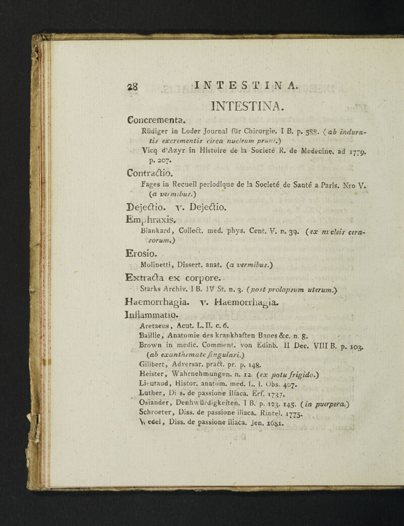 ) • Concrementa* Riidiger in Loder Journal fur Chirurgie. I B. p9 53$. (ab indura¬ tis esc crementis circa nuci eum pruni d) Vicq d’Azyr in Histoire de ia Societe R. de Medecirie. ad 1779. p. 207. Contradtio. Fages in Recuell periodique de la Societe de Sante a Paris, Nro V. (a vermibus.) Pejedio* v. Dejedio* Emphraxis. Blankard, Collett. med. pbys. Cent. V, 11,39. (ex nucleis cera¬ sorum*,) Erosio. Molinetti, Dissert. anat. (a vermibus.'} Extracta ex corpore.- Starks Archiv. I B. IV St. n. 3. (post prolapsum uterum.} Haemorrhagia, v. Haemorrhagia. Inflammatio. Aretaeus, Acut. L. II. c. 6. Baillie, Anatomie des krankhaften Baues &c. n. g. Brown in medie. Comment. von Edinb. II Dec. VIII B. p. 103, (ab exanthemate fingulari.) Gilibert, Adversar, prati, pr. p. iqg. Heister, Wahrnehmungen. n. 12. (ex potu frigido.) Litutaud, Histor. anatom. med. L. i. Ubs. 407, Luther, Di s. de passione iliaca. Erf. 1737. Osiander, Denhwiirdigkeiten. I B. p. 123. 145. (in puerpera.} Schroeter, Diss. de passione iliaca* Rintel. 1775, \v edel, Diss. de passione iliaca. Jen. 16&1, I