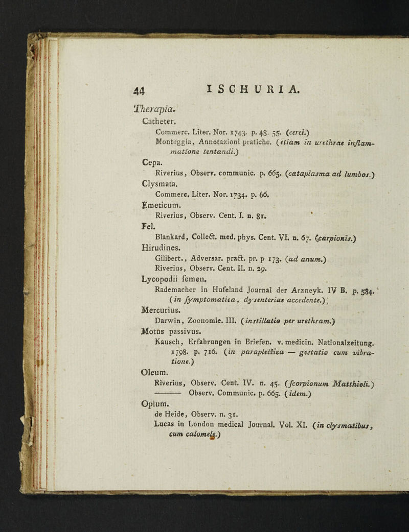 Therapia. Catheter. Commere. Liter. Nor. 1743. p. 48. 55. (certi.) Monteggia, Annolaziotii pratiche. (etiam in urethrae inflam¬ matione, lentandi.) Cepa. Riverius, Observ. communic. p. 665, (cataplasma ad lumbos.) Clysmata. Commere, Liter, Nor. 1734. p. 66. Emeticum. Riverius, Observ. Cent. I. n. 8r. Fel. Blankard, Coliett. med. phys. Cent VI. n. 67. (carpionis.) Hirudines. Gilibert., Adversar, praft. pr. p 173. (ad anum,) Riverius, Observ. Cent. II, n. 29. Lycopodii femen. Rademacher in Hufeland Journal der Arzneyk. IV B. p. 584. ' (in fymptomatica, dysenteriae accedente.) ] Mercurius. Darwin, Zoonomie. III. (instillatio per urethram.) Motos passivus. Kausch, Erfahrungen in Briefen. v. medicln. Nationalzeitung, 1798. p. 716. (in paraplegica — gestatio cum vibra¬ tione.) Oleum. Riverius, Observ. Cent IV. n. 45. (fcorpionum Matthioli.) --- Observ. Communic. p. 665. (idem.) Opium. de Heide, Observ. n. 3 r. Lucas in London medical Journal. V©1. XI. (in clysmatibus9 cum calomelg.)