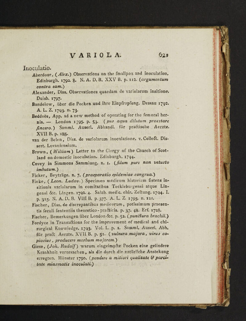 «v% J S® VARIOLA. 621 Inoculatio. Aberdour, (Alex.) Observations on the fmallpox and in oculatiori» Edinburgh. 1790. 8- N, A. D. B. XXV B. p. 112. (argumentum contra eam.) Alexander, Diss. Observationes quaedam de variolarum insitione, Duisb. 1797. Bandelow, uber die Pocken und ihre Einpfropfung. Dessau 1792, A. L. Z. 1793. n. 73. Beddoes, App. ad a ne\v method of operating for the femora! her¬ nia. — London 1795. p. 53. (pus aqua dilutum praestare fincero.) Samnii. Auserl. Abhandt. fur pradtische Aerzte. XVII B. p. 185. van der Belen, Diss. de variolarum Inoculatione, v» CoUeft. Dis- sert. Lovaniensium. Brown, ( Wiliiam) Letter to the Clergy of the Church of Scot- land on domestic inoculation. Edinburgh. 1794.. Covey in Simmons Sammlung, n. 1. (filum pure non vetusto imbutum.) Ficker, Beytrage. n. 7. (praeparatio epidemiae congrua.) Finke, ( Leon. Ludov.') Specimen medicum historiam listens in¬ sitionis variolarum in comitatibus Teckleburgensi atque Lin- *» gensi &c. Lingen. 1792. 4. Salzb. medie, chir. Zeftung. 1794. I. p. 315. H. A. D. B. VIII B. p. 377. A. L. Z. 1795. n. 121. Fischer, Diss.de discrepantibus medicorum, potissimum praesen¬ tis feculi fententiis theoretico - pra&icis. p. 37. 48. Erf. 1728. Fischer, Bemerkungen liber London &c. p. 52. (puntfura brachii.) Fordyce in Transadbions for the improvement of medical and chi- rurgical Knowledge. 1793, Vol. I. p. 1. SammL Auserl. Abh. fur pradb Aerzte. XVU B. p. 51. (vulnera majora, virus co¬ piosius , producere morbum majorem.) Giese, (Joh. Rudolf) warum eingeiropfte Pocken eine gelindere Krankhnit vernrsachen, ais die durch die naturliche Anstekung erregten. Miinster 1790. (pendere a mitiori qualitate & parci¬ tate miasmatis inoculati.)