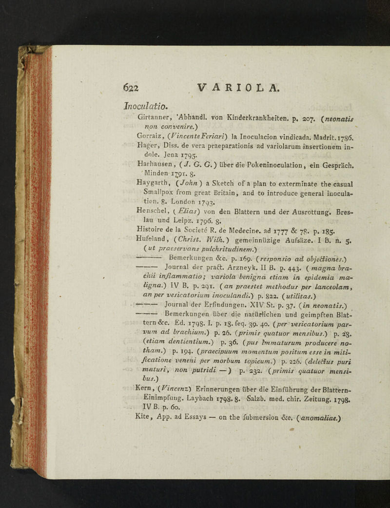 Inoculatio. Girtanner, AbhandI. von Kinderkrankheiten. p. 207. (neonatis non convenire.) Gorraiz, {VincenteFeriari) la Inoculacion vindicada. Madrit. 1786. Hager, Diss. de vera praeparationis ad variolarum insertionem in¬ dole. Jena 1795. Harhausen , ( J. G. G.) liber die Pokeninoculation, ein Gesprach. Minden-1793;. 8. Haygarth, ( John ) a Sketch of a plan to exterminate the casual Smallpox from great Britain, and to introduce general inocula- tion. 8. London 1793. Henschel, { Elias) von den Blattern und der Ausrottung. Bres« lau und Leipz. 1796. g. Histoire de la Societe R. de Medecine. ad 1777 & 78. p. i8fy Hufeiand, (Christ. Wilh.) gemeinniizige Aufsaze. I B. n. 5. ( ut praeservans pulchritudinem.) - Bemerkungen &c. p. 169. (responsio ad objebiiones.) ■*—“ Journal der prafr. Arzneyk. II B. p. 443. ( magna bra¬ chii inflammatio; variola benigna etiam in epidemi a ma¬ ligna.) IV B. p. sqt. (an praestet methodus per lanceolam, an per vesicatorium inoculandi.) p. 822. {utilitas.) --Journal der Erfindungen. XIV St. p. 37. {in neonatis.) —-Bemerkungen liber die natiirHchen und geimpften Blat¬ tern &c. Ed. 1798» E P* i8- feq- 39* 40* (per vesicatorium par¬ vum ad brachium.) p. 26. {primis quatuor mensibus.) p. 23. {etiam dentientium.) p. 36. {pus immaturum producere no¬ tham.) p. 194. {praecipuum momentum positum esse in miti- ficatione veneni per morbum topicum.) p. 226. {deledtus puri maturi, non putridi —) p. 232. {primis quatuor mensi¬ bus.) Kern, {Vincent) Erinnerungen uber die Einfiibrung derBIattern- Einimpfung. Laybach 1798*8* Salzb. med. chir. Zeitung. 1798. IV B. p. 60. Kite, App. ad Essays — on the fubmersion &e. ( anomaliae.)