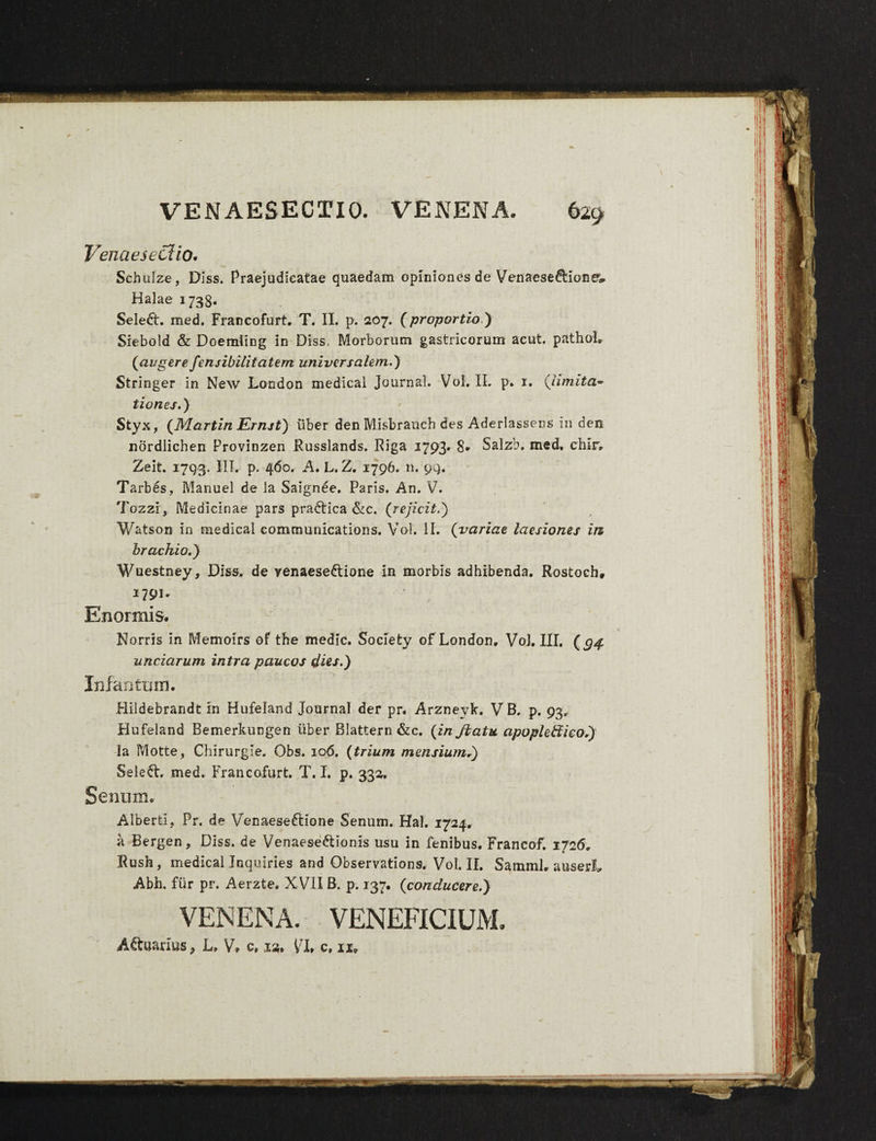 VENAESECTIO. VENENA. 629 Venaesectio. Schulze, Diss. Praejudicatae quaedam opiniones de Venaese&ioner» Halae 1738. Seled. med. Francofurt. T. II. p. 207. (proportio ) Siebold & Doemling in Diss, Morborum gastricorum acut. pathol» (augere fensibilitatem universalem.) Stringer in New London medica! Journal. Vol. II. p. 1. (limita* tiones.) Styx, (Martin Ernst) uber den Misbrauch des Aderlassens in dem nordlichen Provinzen Russlands. Riga 1793* 8* Salzb. med. chlr. Zeit. 1793. III. p. 460. A. L. Z. 1796. n. 99. Tarbes, Manuel de la Saignee. Paris. An. V. Tozzi, Medicinae pars pradtica &c. (rejicit.) V/atson in medical Communications. Vol. II. (variae laesiones ia brachio.) Wuestney, Diss. de venaese&ione in morbis adhibenda. Rostoch, i79i* Enormis. Norris in Memoirs of the medie. Soclety of London. Vol. III, (g$ unciarum intra paucos dies.) Inia n tum. Hiidebrandt in Hufeland Journal der pr. Arzneyk. VB. p. 93, Hufeland Bemerkungen uber Blattern &c. (in Jbatu apople&ieo.) ia Motte, Chirurgie. Obs. 106. (trium mensium.) Seleft. med. Francofurt. T. I. p. 332. Senum. Alberti, Pr. de Venaese&ione Senum. Hal. 1724. a Bergen, Diss. de Venaese&ionis usu in fenibus. Francof. 1726. Rush , medical Jnquiries and Observations. Vol. II. SarnmL auserL Abh. fiir pr. Aerzte. X VII B. p. 137. (conducere.) VENENA. VENEFICIUM.