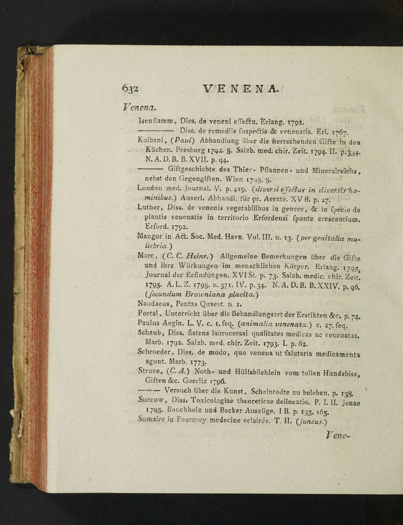 Venena. Isenflamm, Diss. de veneni e:Te£lu. Erlang. 1792, ■-- Diss. de remediis fuspe&s & venenatis. Eri. 176*-. Kolbani, (Paul) Abhandlung iiber die herrschenden Gifte in deti Kiichen. Presburg 1792, §. Saizb. med. chir. Zeit. 1794. II. p.3-4. N. A. D. B. B. XVII. p. 94. ~ Giftgeschichte des Thier- Pflanzen» und Mineralrerehs„ nebst den Gegengiften. Wien 1703. 3. London med. Journal. V. p. 4*9- (diversi effetius in diversis ho¬ minibus.) Auseri. Abhandl. fur pr. Aerzte. XV B. p. 27. Luther, Diss. de venenis vegetabilibus in genere, & in foecie de plantis venenatis in territorio Erfordensi fponte crescentium. Erford. 1792. Mangor in Ad. Soc. Med. Havn. Vol.IIT. n. 13. (per genitalia mu¬ liebria) Mare, (C. C. Heinr.) Allgemeine Bemerkungen liber die Gifte und ihre Wiirkungen im menschlichen Kdrper. Erlang. 1795 Journal der Erfindursgen. XVI St. p. 73. Saizb. medie, chir. Zeit. I795* A. L. Z. 1798* n* 37r* ^ * P*34* N. A. D. B. B.XXIV. p. 96. (fecundum Browniana placita.) Naudaeus, Pentas Quaest. n. 1» Portal, Unterrlcbt iiber die Behandlungsart der Efstikten &c. p. 74, Paulus Aegin. L. V. c. r. feq, (animalia venenata.) c. 27. feq, Schaub, Diss. fistens laurocerasi qualitates medicas ac venenatas» Marb. 1792. Saizb. med. chir. Zeit. 1793. I. p. 62. Schroeder, Diss. de modo, quo venena ut falutam medicamenta agunt. Marb. 1773. Struve, (C.A.) Noth- und Hulfsbiichlein vora tollen Hundsbiss, Giften <kc. Goerliz 17 96. '—-Versuch iiber die Kunst,_ Scheintodte zu beleben. p. 138. Succo w, Diss. Toxicologiae theoreticae delineatio. P. I. IL jenae 1795. Bouchholz und Decker Ausziige. I B. p. 135. 165. Sum,ai» e iu Foutcroy medecine eclairee. T. II, (juncus.) Fene-