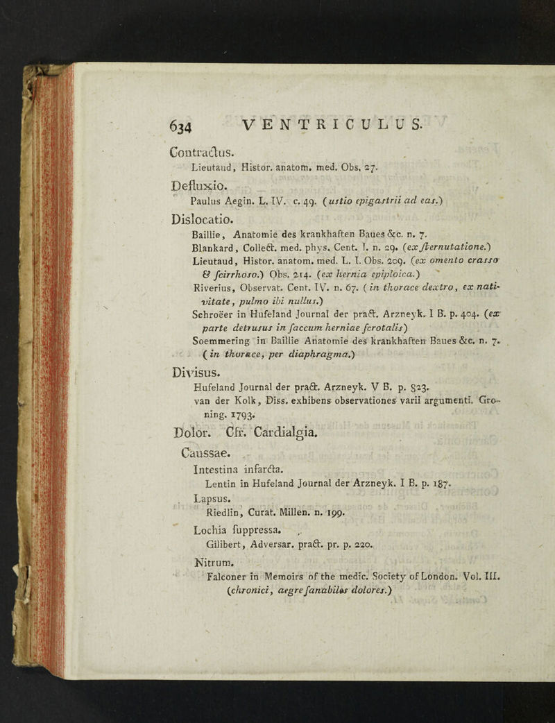 Contractus. Lieutaud, Histor. anatom. med. Obs, 27. Defluxio. Paulus Aegtn. L. IV. c. 49. ( ustio epigastrii ad eas.) * Dislocatio. Baillie, Anatomie des krankhaften Baues &c. n. 7. Blankard, Colledt. med. phys. Cent. T. n. 29. (exJlemutatione.) Lieutaud, Histor. anatom. med. L. I. Obs. 209. (ex omento crasso & fcirrhoso.) Obs. 2-14. (ex hernia epiploica.) Riverius, Observat. Cent. IV7. n. 67. (in thorace dextro, ex nati* vitate, pulmo ibi nullus.) Schroeer in Hufeland Journal der pra6l. Arzneyk. I B. p. 404. (ex parte detrusus in faecum herniae fcrotalis) Soemmering in Baillie Anatomie des krankhaften Baues &c. n. 7. (in thorace, per diaphragma.) Divisus. Hufeland Journal der praQ:. Arzneyk. V B. p. 823* van der Kolk, Diss. exhibens observationes varii argumenti. Gro« mng. 1793. Caussae. Intestina infarda. Lentin in Hufeland Journal der Arzneyk. I B. p. 187. Lapsus. Riedlin, Curat. Millen. n. 199. Lochia fuppressa. Gilibert, Adversar, prad. pr. p. 220. Nitrum. Falconer in Memoirs of the medie. Society of London. Vol. III. * (chronici, aegre fanabil&s dolores.) N