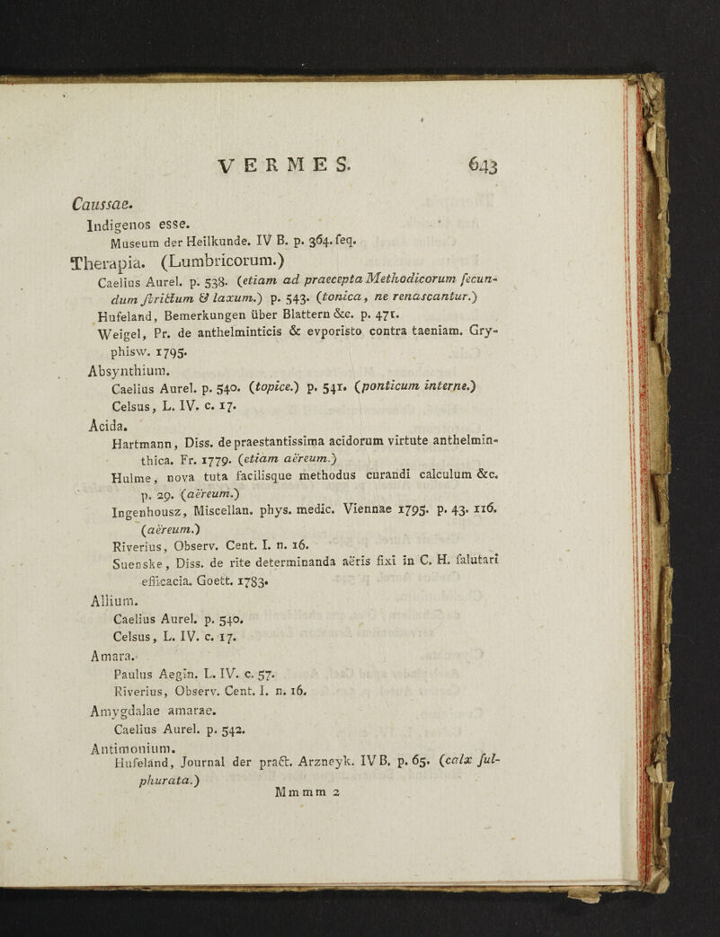 Caussae. Indigenos esse. Museum der Heilkunde. IV B. p. 364. fecj. Therapia. (Lumbricorum.) Caelius Aurei, p. 538. (etiam ad praecepta Methodicorum fecun¬ dum jlritlum & laxum.) p. 543. {tonica, ne renascantur.) Hufeland, Bemerkungen uber Blattern&e. p. 471. Weigel, Pr. de anthelminticis & evporisto contra taeniam. Gry- phisw. 1795. Absynthium, Caelius Aurei, p. 540. {topice.) p. 541. {ponticum interne.) Celsus, L. IV. c. 17. Acida. Hartmann, Diss. de praestantissima acidorum virtute anthelmin- thica. Fr. 1779- {etiam aereum.) Hulme, nova tuta facilisque methodus curandi calculum &c. p. 29. {aereum.) Ingenhousz, Miscelian. phys. medie. Viennae 1795. p. 43. 116. {aereum.) Riverius, Observ. Cent. I. n. 16. Suersske, Diss. de rite determinanda aeris fixi in C. H. falutan efficacia. Goett. 1783* Allium. Caelius Aurei, p. 540. Celsus, L. IV. c. 17. Amara.- , Paulus Aegin. L. IV. c. 57* Riverius, Observ. Cent. I. n. 16. Amygdalae amarae. Caelius Aurei, p. 542. Antimonium. Hufeland, Journal der praft. Arzneyk. IVB. p. 65. {calx fui- phurata.) Mmmm 2