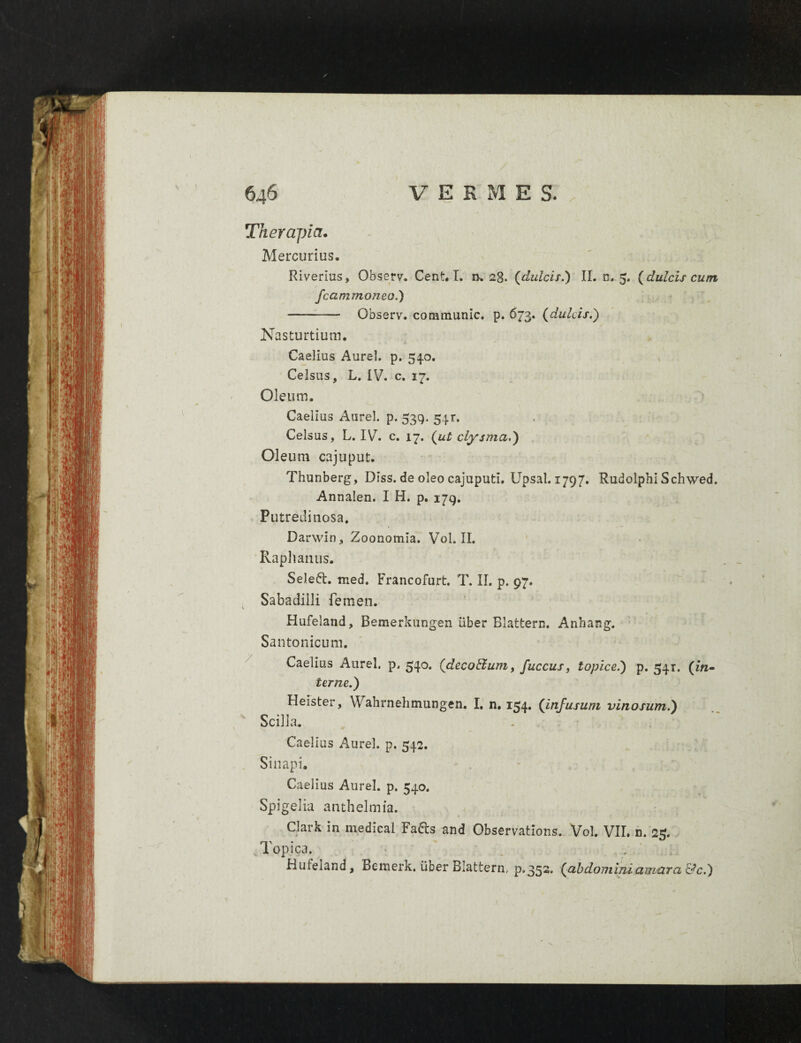 Therapia. Mercurius. Riverius, Observ. Cent. I. n. 28. (dulcis.) II. n. 5. (dulcis cum fcammoneo.) —- Observ. conamunic. p. 673. (dulcis.) Nasturtium. Caelius Aurei, p. 540. Celsus, L. IV. c. 17. Oleum. Caelius Aurei, p. 539. 541. Celsus, L. IV. c. 17. (ut clysma.) Oleum cajuput. Thunberg, Diss. de oleo cajuputi. Upsal. 1797. RudolphlSchwed. Annalen. I H. p. 179. Putredinosa. Darwin, Zoonomia. Vol. II. Raphanus. Selett. med. Francofurt. T. II. p. 97. Sabadilli femen. Hufeland, Bemerkungen liber Blattern. Anhang. Santonicum. Caelius Aurei, p. 540. (decoBum, fuccus, topice.) p. 541. (in¬ terne.) Heister, Wahrnehtnungen. I. n. 154. (infusum vinosum.) Scilla. . Caelius Aurei, p. 542. Sinapi. Caelius Aurei, p. 540. Spigelia anthelmia. Clark in medical Fa&s and Observations. Vol. VII. n. 25. Topica. Hufeiand, Bemerk. liber Blattern. p.352, (abdominiumtiTci&c.)