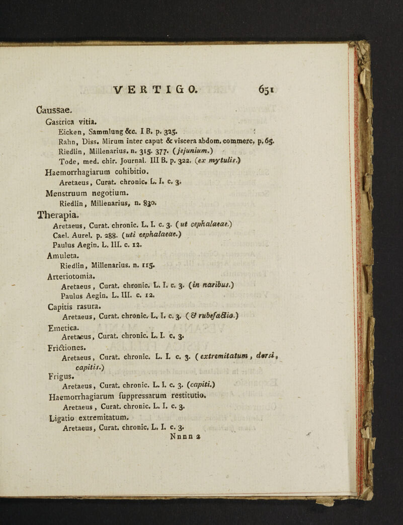 Caussae. Gastrica vitia* Eicken, Satnmlung&c. I B. p. 325. ' Rahn, Diss. Miram inter caput & viscera abdom. commere, p.65. Riedlin, Millenarius, n. 315. 377. (jejunium.) * Tode, med. chir. Journal. III B. p. 322, (ex mytulis,) Haemorrhagiarum cohibitio. Aretaeus, Cur^t. chronie# L. I. c. 3. Menstruum negotium. Riedlin, Millenarius, n. 830* Therapia. Aretaeus, Curat, chronie. L. I. c. 3. (ut cephalaeae?) Cael. Aurei, p. 288* {uti cephalaeae^,) Paulus Aegin. L. III. c. 12. Amuleta. Riedlin, Millenarius, n. 115. Arteriotomia. Aretaeus, Curat, chronie. L. I. c. 3. (en naribus*) Paulus Aegin. L. III. c. 12* Capitis rasura. Aretaeus, Curat, chronie. L, L c. 3. ( 6? rubefaSia.) Etnetiea. Aretaeus, Curat, chronie. L. I. c, 3. Fridtiones. Aretaeus, Curat, chronie. L. I. c. 3. ( extremitatum, dorsi s capitis.) Frigus. Aretaeus, Curat, chronie. L. I. c. 3. (capiti.) Haemorrhagiarum fuppressarum restitutio. Aretaeus , Curat, chronie. L. I. c. 3. Ligatio extremitatum. Aretaeus, Curat, chronie. L. I. c. 3. Nnnn 2