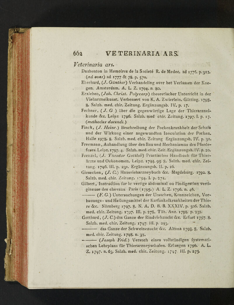 Veterinaria ars. Daubenton in Memoires de la Societe R. de Medec. ad 1776. p.312. (ad ovis) ad 1777 & 78. p. 570. Eberhard, (/. G-ilnther) Verhandeling over het Verlassen der Koe- gen. Amsterdam. A. L. Z. 1794. n 80. Erxleben, (Joh. Christ. Polycarp) theoretischer Unterricht in der Vieharzneikunst. Verbessert von K. A, Zwierlein. Gbtting. 1798« 8. Salzb. med. cbir. Zeitung. Erganzungsb. IV. p. 17. Fechner, (J. G ) tiber die gegenwartige Lage der Thierarznei- kunde &c. Leipz 1796. Salzb. med cbir. Zeitung. 1797. I. p. 17. {methodus docendi.) Finck, (/, Heinr.) Beschreibung der Pockenkrankheit der Schafe und der Wirkung einer angewandten Inoculation der Pocken. Halle 1978» 8- Salzb. med. cbir. Zeitung Erganzungsb. IV. p. 3T. Freemann, Auhandiung iiber denBauund Mechanismus des Pferde- fuses. Leipz. 1797. 4. Salzb. med. cbir. Zeit, Erganzungsb. IV. p. 20. Frenzel, (J. Theodor Gottlob) Practisches Handbuch fur Tbier- arzte und Oekonomen. Leipz. 1794. 95. 8* Salzb. med. cbir. Zei- - tung. 1796. 111. p. 23T. Erganzungsb. II. p. 16. Giesecken, (J. C.) Hausvieharzneybuch &c. Magdeburg. 1792. 8. Salzb. med. chir. Zeitung. 1794. I. p. 2jr. Gilbert, Instructiori fur le vertige abdominal ou 1’indigestion verti- gineuse des chevaux Paris (1795.) A. L. Z. 1796. n. 46. — -- (F. G.) Untersucbungen der Ursachen, Kennzeichen, Vor- bauungs- und Heilungsmittel der Karfunkelkrankheiten der Thie- re &c. Niirnberg 1797. 8* N. A. D. B. B. XXXIV. p. 506. Salzb. med. cbir. Zeitung. 1797. III. p. 278. Tiab. Anz. 1798. p* 232. Gottbard, (/. C.) das Ganze der Rindviehzucht &c, Erfurt 1797. 8» Salzb. med. chir. Zeitung. 1797. 111. p. 293- - das Ganze der Schweinezucht &c. Altona 1798* 8* Salzb. med. cbir. Zeitung. 1798* n. 38, — -(Joseph Frid.) Versuch eines vollstandigen fystemati- schen Lehrplans fur Thierarzneyschulen. Erlangen 1796. A, L. Z. 4797. n. 63. Salzb. med. chir. Zeitung. 1797 ILI. p. 273.