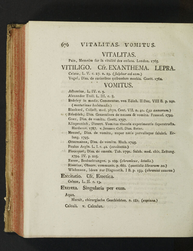 VITALITAS. Pain, Memoire fur la vitalite des enfans. London. 1765. VITILIGO. Cfr. EXANTHEMA. LEPRA. Celsus, L. V. c. 27. n. 19. (fulphur ad eam.) Vogel, Diss. de rarioribus quibusdam morbis. Goett. 1762. VOMITUS. Attuarius, L. IV. c. 5. Alexander Trall. L. IIT. c. g. Badeley in medie. Commentar, von Edinb. II Dec. VIII B. p. 240. ( matutinus habitualis.) Blankard, Colleft. med. phys. Cent. VII. n. 40. (32 annorum.) - c iriedrich, Diss. Generaliora de nausea & vomitu. Francof. 1794* Goez, Dtss. de vomitu. Goett. 1797. Klinpeunink, Dissert. Vomitus theoria experimentis fuperstrufta* Harderov. 1787. v. Janssen Coli. Diss. Batav. ' Menzel, Diss. de vomitu, nuper natis parvulisque falubri, Er- lang. 1795. Ottermanns, Diss. de vomitu. Marb. 1795. Paulus Aegin. L. I. c. 42. (excitatio.) Ploucquet, Diss. de emesia. Tub. 1791. Salzb. med. chir. Zeitung. 1794. IV. p. 225. Raven, Beobachtungen. p. 129. (chronicus t letalis.) Riverius, Observ. communio, p. 662. (quotidie librarum 20.) Wichmann, Ideen zur Diagnostik. I B. p. 159. (chronici causae.} . j i , t \ Excitatio* Cfr. Emetica. Celsus, L. II. c. 13* Excreta. Singularia per eum. Aqua. Muralt, chirurgische Geschichten. n. igr. (copiosa.} Calculi, v. Calculus.