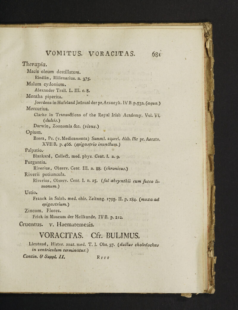 Therapia. Macis oleum destillatum, Riedlin, Millenarius, n. 375» Malum cydonium. Alexander Trall. L. III. c. 8» Mentha piperita. Joerdens in Hufeland Journal der pr.Arzneyk. IVB, 9,532. (aqua.) Mercurius. Clark e in Transaftions of the Royal Irish Academy. Voi. Vi (dulcis.) Darwin? Zoonomia &c, (vivus.) Opium. Brera, Pr, (v. Medicamenta) Samml. auserk Abh. ftir pr, Aerzte. XVII B. p. 466. (epigastrio inun&um.) Palpati o.- Blankardj Colleft. med. phys. Cent. I. n. 9. Purgantia. Riverius, Observ. Cent. III. n. 88* (chronicus.) Riverii potiuncula. Riverius, Observ. Cent. I. n. 15. (fal absynthii cum fucco li. monum.) Ustio. Franck in Salzb. tned. chir. Zdtung. 1795. II, p, 184. (moxaad epigastrium.) Zincum. Flores. Frick in Museum der Heiikunde. IV B. p. 212. Cruentus, v. Haematemesis. VORACITAS. Cfr. BULIMUS. Lieutaud, Histor. anat. med. T. I. Qbs, 37. (dutlus choledochus in ventriculum terminatus.) Contin. & Suppi, II, R r r r