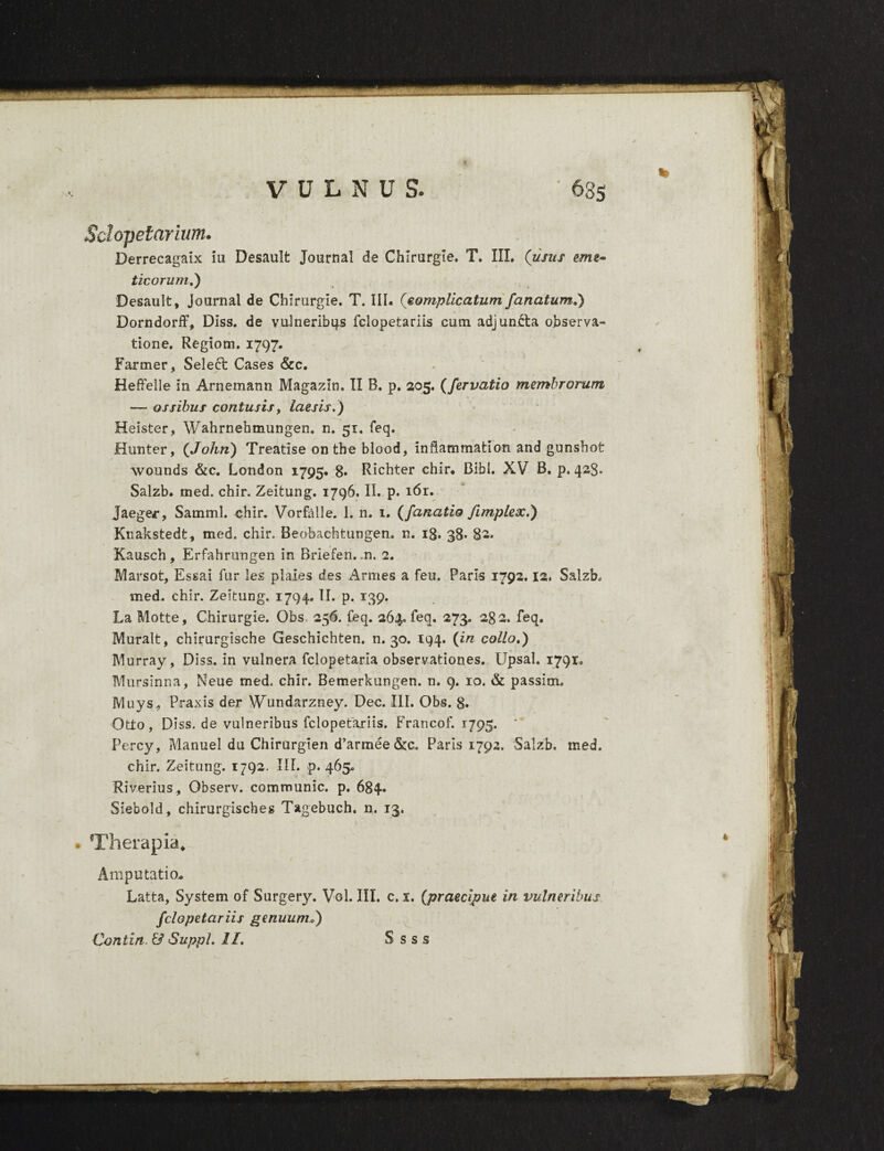 VULNUS. Sclopetarium. Derrecagaix iu Desault Journal de Chirurgie. T. III. (usus eme¬ ticorum.) Desault, Journal de Chirurgie. T. III. (complicatum fanatum») Dorndorff, Diss. de vulneribus fclopetariis cum adjuncta observa¬ tione. Regiom. 1797. Fartner, Select Cases &c. Heffelle in Arnemann Magazln. II B. p. 205. (fervatio membrorum — ossibus contusis, laesis.) Heister, Wahrnehmungen. n. 51. feq. Hunter, (John) Treatise on the blood, inflammation and gunsbot wounds &c. London 1795* 8» Richter chir. Bibi. XV B. p. 428» Salzb* med. chir. Zeitung. 1796. II. p. 161. Jaeger, Samml. chir. Vorfalle. I, n. 1. (fanatio fimplex.) Knakstedt, med. chir. Beobachtungen, n. ig. 38. 8-» Kausch, Erfahrungen in Briefen. .n. 2. Marsot, Essai fur les piales des Armes a feu. Paris 1792.12. Salzb. med. chir. Zeitung. 1794. II. p. 139. La Motte, Chirurgie. Obs. 256. feq. 264. feq. 273. 282. feq. Muralt, chirurgische Geschichten. n. 30. 194. (in collo») Murray, Diss. in vulnera fclopetaria observationes. Upsal. 1791. Mursinna, Neue med. chir. Bemerkungen. n. 9. 10. & passim. Muys^, Praxis der Wundarzney. Dec. III. Obs. 8. Otto, Diss. de vulneribus fclopetariis. Francof. 1795. ' Percy, Manuel du Chirurgien d’armee&c. Paris 1792. Salzb. med. chir. Zeitung. 1792. IU. p. 465* Riverius, Observ. communic. p. 684. Siebold, chirurgisches Tagebuch. n, 13. Therapia, Amputatio* Latta, System of Surgery. Vol. III. c. 1. (praecipue in vulneribus fclopetariis genuum*)