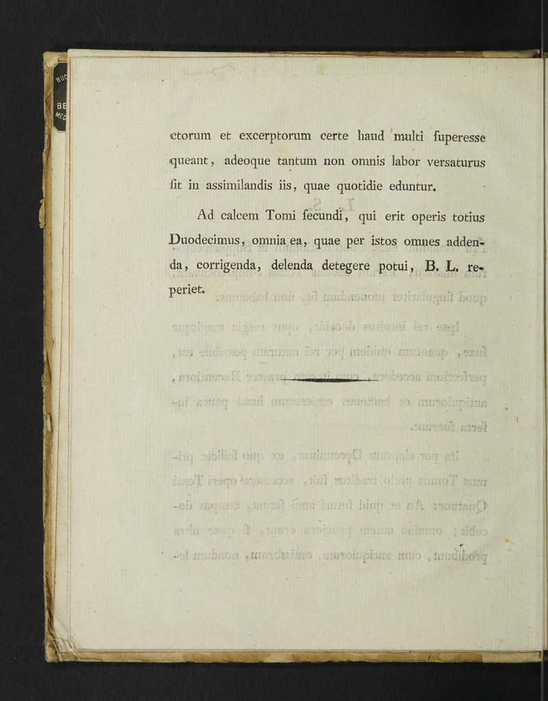 etorum et excerptorum certe haud multi fuperesse t queant, adeoque tantum non omnis labor versaturus fit in assimilandis iis, quae quotidie eduntur. 'I - Ad calcem Tomi fecundi, qui erit operis totius Duodecimus, omnia ea, quae per istos omnes adden¬ da, corrigenda, delenda detegere potui, B. L. re- t i . * - 1 • - - ••...• { ' ' ; J L < * . J J, periet.