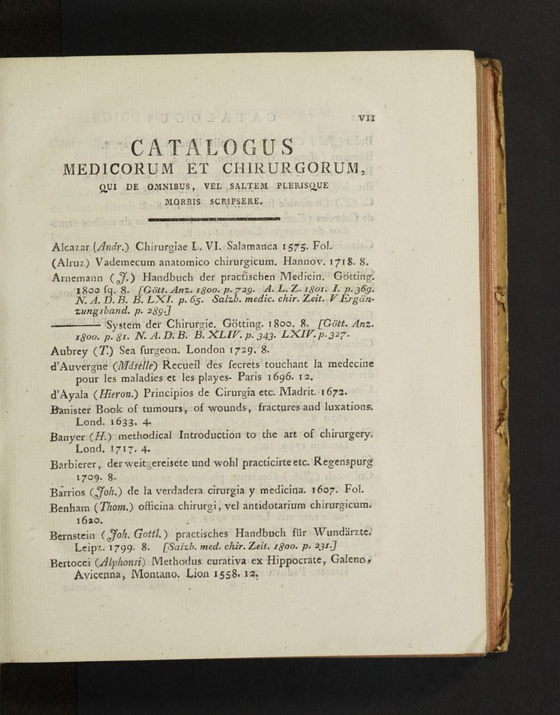 - CATALOGUS MEDICORUM ET CHIRURGORUM, QUI DE OMNIBUS, VEL SALTEM PLERISQUE MORBIS SCRIPSERE. i « i . Alcazar [Andr.) Chirurgiae L. VI. Salamanca 1575?. Foh (Alruz) Vademecum anatomico chirurgicum. Hannov. 1718. 8. Arnemann (^.) Handbuch der practischen Medicin. Gotting. 1800 fq. 8- [Gott. Anz. 1800. p. 729. A. L..Z. 1801. I. p. 369. N. A. D. B. B» LXA p. 65. Salzb. medie. chir. FErgcin- zungsband. p. 289 J —-- System der Chirurgie. Gotting. 1800. 8. [Gutt. Anz» 1800. p. 8J. A. ^4. D» B. B. 2CLIV, p. 343* L2CIE. p»327m Aubrey (71) Sea furgeon. London 1729. 8. cTAuvergne (Mdsetle') Recueil des fecrets touchant la medecine pour les maladies ct les playes- Paris 1696. 12. cTAyala (Hieron.) Principios de Cirurgia etc. Madrit. 1672* Banister Book of tumours, of -wounds , fractures and luxations. Lond. 1633. 4. Banyer (A.) methodical Introduction to the art of chirurgery. Lond. 1717. 4- Barbierer, der weitgereisete und wohl practicirteetc. Regenspurg 1709. 8. Barrios (£foh.) de Ia verdadera cirurgia y medicina. 1607. FoL Benhatn (Thom.) officina chirurgi, vel antidotarium chirurgicum. 1620. Bernstein (£foh. Gottl.) practisches Handbuch fur Wundarzte, Lcipz. 1799* 8'. [Salzb. med. chir.Zeit. 1800. p. 231.J Bertocci (.Alphonsi) Methodus curativa ex Hippocrate, Galeno* Avicenna, Montano. Lion 1558»