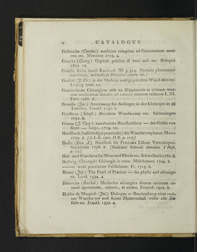 Galluccius (Car olus) medicina completa ad Galenistarum meri¬ tem etc. Messanae 1705, 4. Geneva (Georg) Ospitale publico di varii mali etc. Bologna 1673. 12. Gmelin. Reis e durcb Russland. III. p. 319. (recensio pterorumqUi morborum, methodique Persarum contra eos.) Gocke-l ((f. Ch) in der Medicin wohlgegriindete Wund-Arzney. Leipzig 1726. 12. Gourmelenus Chirurgicae artis ex Hippocratis et aliorum Vete¬ rum medicorum decretis ad rationis normam reductae L. III. Paris 1580. 8. Grambs ((fac) Anweisung fur Anfanger in der Chirurgie in 38 Tabellen. Frankf. 1740.8. Greifferus (Sebaft. ) Bewahrte Wundarzney etc. Schleusingen 1630. 8* Grimm (ff. Casp) auserlesenes Handbuchlein — der Grafin von Kent —. Leipz. 1713. 12. Handbuch (vollstaudigespractisches) der Wundarzneykunst. Mainz 1799. 8. [A.L. Z. igoo. IIB. p. 178J Hedin (Sven. jd) Handbok for Practiska Liikare Vetenskapen. Stockholm 1796. 8. ['Rudolphi Schrved. Annalen, I Heft, P• 75J * ' Heil * nnd Wundarztfiir Mann und Pferde etc. Schwalbach 1760. 8. Hellwig (Christopli) Chirurgia in nuce. Miihlhausen 1709. 8. --- wohl practicirter Feldscherer. Fr. 1713. 8. Hester QJoh.) The Pearl of Practice — for phyfic and chirurge- rie. Lond. 1594. 4. %f • * 11 7 • ' ? . • .•*. 'tre * . . r Hierovius (Partho!) Methodus chirurgica docens rationem cu¬ randi apostemata, vulnera, et ulcera. Francof. 1595. 8. Holder de Marpach ((fui) Dialogus — Beschreibung eines rech- ten Wundar tes und feiner Meisterschaft wider alie Zu* falle etc. Frankf. 1592. 4. /