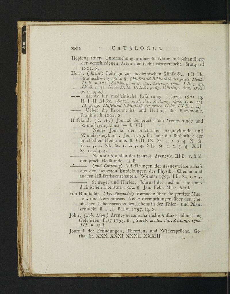 Hopfengartner, Untersuchungen iiber die Natur und Behandlung der verschiedenen Arten der Gehirnwassersucht. Stuttgard 1802. 8. Horn, (Emet) Beitrage zur medizinischen Klinik &e. I II Th. Braunschweig 1800. 8. [Hufeland Bibliothek der praff. Heilk. II B. p. 272. Salzburg. med. chir. Zeitung igoo. I B. p. aq. 1E B. p. 33. -Ad A. D. B. B. LH. p. 63. Gotting. Anz. igo2. P• 15’ 37 —— Archiv fur medicinische Erfahrung. Leipzig igor. fq. H. I. II. III &c. BSalzb. mcd. chir. Zeitung. igo2. 1. p. 113. II. p.97. Hufeland Bibliothek der praei. Heilk. VI B. p. 1.] —-— Ueber die Erkenntniss und Heilung der Pnevmonie. Frankfurth 1802. 8- Hufeland, ( C. IV.) Journal der pradischen Arzneykunde und Wundaryneykunst. — B. VII. -- Neues Journal der pradischen Arzneykunde und Wundarzneykunst. Jen. 1799. fq. famt der Bibliothek der pradischen Heilkunde. B. VIII. IX. St. 1. 2. 3. 4. X. St. I. 2. b 4. XI. St. 1. 2. 3. 4. XII. St. 1. 2. 3. 4. XIII. St. 1. 2. 3. 4* -- Neueste Annalen der franzos. Arzneyk. III B. v. Bibi. der prad. Heilkunde. II B. - {und Goettling) Aufldarungen der Arzneywissenschaft aus den neuesten Entdekungen der Physik, Cheraie und andern Hiilfswissenschaften. Weimar 1793. I B. St. 1.2.3. -- Schreger und Harles, Journal der auslandischen me¬ dizinischen Literatur. 1 802. 8- Jan. Febr. Marz. April. von Humboldt, ( Fr. Alexander) Versucke iiber die gereizte Mus- kel- und Nervenfaser. Nebst Vermuthungen iiber den che- mischen Lebensprocess des Lebens in der Thier- und Pflan- zenwelt. B. I. ii. Berlin 1797. fq. 8* John, (Joh. Dion) Arzneywissenschaftliche Aufsiize bohniischer Gelehrten. Prag 1798* 8- [Salzb. medie, chir. Zeitung. igoo. 111. p 23 J Journal der Erfindungen, Theorien, und Widerspriiche. Go- tha. St. XXX. XXXI. XXXII. XXXIII.