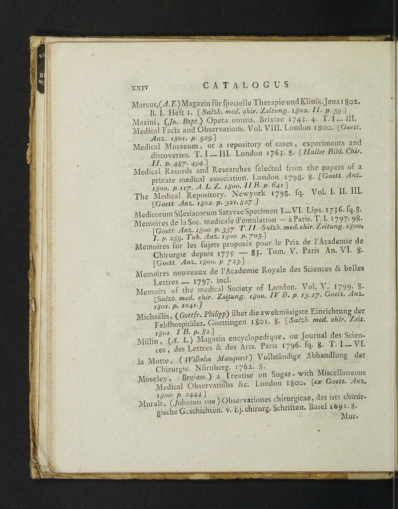 Marcus,(A. F.)Magazin fur fpecielle Therapie und Klinik Jena i 802« E. 1. Heft I. [ Salzb, mecl. chir. Leitung. 18°2’ Lk P» 59'J Mazini, (Jo. Bkpt.) Opera omnia. Brixiae 174?. 4. IVI—III. Medical Fads and Observations. Vol. V7ili. London 1800. [Goett. Anz, 1801. p. 929~\ . r t Medical Musaeum 5 or a repository of cases, expenments and  discoverks. T. I _ III. London 1763. 8- [Haller Bibi. Chir. Medical RecoSs^nd Researcbes feleded from the papers of a private medical association. London 1798. 8- [Goett. Anz. 1800. p-ii7* A.LAL. 180°. II B. p. 64/ ] The Medical Repository. Newyork 1798- [Goett Anz. 1802. p. 321.82? ] Medicorum Silesiacorum Satyrae Specimen I-VI. Lips. 17JJq.|- Memoires de laSoc. medicale d’emulation — aPans. 1.I. *797- 9»- r Goett. Anz. 1800 p.337 TU Salzb.med.chir.Zeitung.i8oo, T /; 289* 2 ub. Anz. i8(^n. p- 7^5'J . . ,,. j • i Memoires fur les fujets proposes pour le Pnx de Academ.e de Chirurgie depuis 1775- — 85- Fom. V. Paris A11. Vi. 8- [Goett. Anz. igoo. p 723.} Memoires nouveaux de 1’Academie Royale des Sciences & belles i pftves_ 1797* incl. Memoirs of the medical Society of London. Vol. V. '799- S- [Scilzb. mecl. chir. Zutung. 1800. U B. p. iJ-J7- <->oelt■ Anz' 1801. P• J04lj . j Michaelis, (Gottfr. Philipp) iiber diezwekmasigste Einnchtung der Feldhospitaler. Goettingen 1801. 8- [Salzb. med. chir. Zeit. mihuU MPMagLn encyclopedique, ou Journal des Scien- * c;s; des Lettres & des Arts. Paris 1796- fq- 8- T. I — VI. 1 Motte ( Wikelm Mauquest) Vollstandige Abhandlung aer Chirurgie. Niirnberg. .762. 8- . , M. .. Moseley W»-) a Treatise on Sugar - w.th Misce! aneous Medical Observatius &c. London 1800. [«* Goett. Anz. Muralt 0<(Johannes L ) Observationes chirurgicae das ist: chirur-