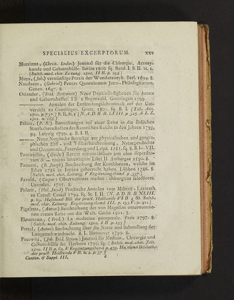 Mursinna, (Christ. Lttdm) Journal fur die Chfrurgie, Arzney- kunde und Geburtslriilfe. Berlin 1800 fq. Band.I. B. II. St. i. i [Salzb. med. chir. Zeitung. 1801• ii B. p. 294.) Muys, (Joh.) vernunftige Praxis der Wundarzneyk. Berl. 1694. 8- Naudaeus, (Gabriel) Pentas Quaestionum Jatro - Philologicarum. ' • i Genev. 1647. 8- Osiander, (Frid. Behjcmin) Neue Denkwurdigkeiteh fur Aerzte r und Geburtshelfer. I B. 2 Bogenzahl. Goettingen 1799. -- Annalen der EntbindungSlehranstalt auf der Uni- versitat zu Goettingen. Goett. 180*. fq. B. I. [Tub. Anz. igijo. p. £777'. / B. II. St. 1 / iV. yl, D. B B. B I ii I. /? 325' ^ d>- E. /z. 168-J • Pallas, (P. P.) BemerltiUigeii auf einer Reise in die ludlichen Statthalterschaften desRussischen Reichs in den Jahren 179 j? 94. Leipzig 1799* 4* __ Neue Nor/iisahe Beytrage zur physicalischen und geogra- pili scire n Efd - imd Volkerbeschreibung , Naturgeschichte und Oeeonomie. Petersburgund Leipz. 1 /81» fq- 8- b. I V1L Pancirollus, ( Gitido ) Rerum memorabilium jam olim deperdita¬ rum & — recens inventapum Libri II. Ambergae if'90. 8- Fanzani, (B. Joseph) Beschreibung der Krankheiten, welche ini fahre 1786 in Istri en geherrscht haben. Liibben 178.G 8- [6’a/z/;. med. chir. Zeitung. V Ergdnzungrband p „337-i < Pezold, (Carpar) Observationes medico - chirurgicae lele&iores. Uvati-siav. 171-f. 8- Piderit, (Fhil. Jacoh) Practische Annalen vom Militalr - Lazareth, zu Cassel. Cassel 1794- Q- St. I. 1L [N. A. B.b. B.jKLIII, p. 60. Hufeland Bib. der prati. Heilkunde VI B 4 St. Salzb. mer/. chir. Zeitung. Ergcinzungsband III. p. 193 V. p. 4113 Pigafetta, ( Antori) Beschreibung der von Alagellan unternomme- nen er steti Reise um die ^X/elt. Gotha i So 1. 8* PJessmann , ( Fred.) La medecme pueipetale. Paiis 1797*' 8* [Salzb. med. chir. Zeitung. i8°t» IB p. 193 3 t Portal, {Antori) Beobaphtung iiber die Xatur und benandlung der Lungenschwindsucht. B. L Hannover t/99* 8» Posewitz, (Joh. ferid. Sipistn.) Journal fiir A'iedicin , Chuurgie un Geburtsbulfe &c. Herborn i799- % hSalzb med. chir.feit. Jgoo. IIB p. 63. V Ergcinzungsband p. 439. Huj eland Bwhotn.: a der prati. Heilkunde V B. n*4,P*57,3 Contin. & Suppi ii/. d