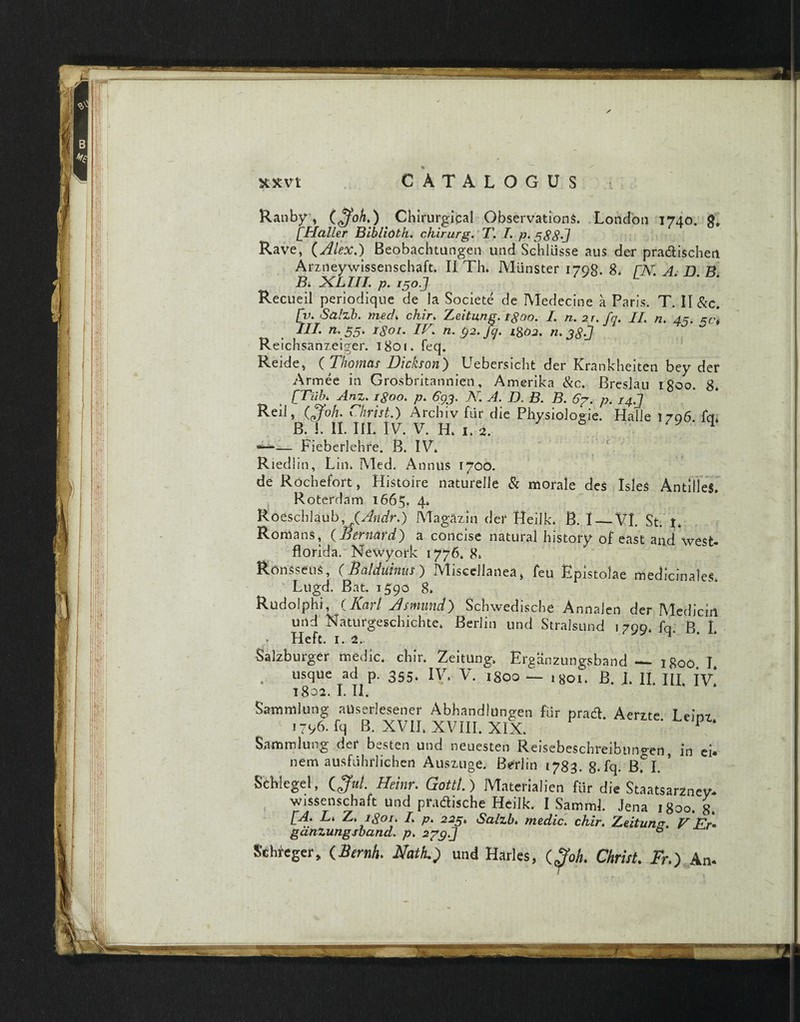 Ranby, (£foh.) Chirurgical Obser vationS. London 1740. g* [Haller Bibliolh. chirurg. T. I. p. 588'J Rave, (Alex.) Beobachtungen und Schliisse au$ der pra&ischeti Arzneywissenschaft. II Th» Miinster 1798. 8* rJY A D B B. XLIII. p. i5oJ L * * Recueil periodique de Ia Societe de Medecine a Paris. T. II &c. [v. Salzb. niech chir. Zeitung. tgoo. L n. 2r. fq. II. n. 45. 5^ III. n. 55. igoi. IV. n. §2. fq. i802. n. 38 J Reichsanzeiger. 1801* feq. Reide, ( Thotnas Dickson') Uebersicht der Krankheiten bey der Armee in Grosbritannien, Amerika &c. Breslau tgoo. 8* [Tiib. Anz. igoo. p. 693. N. A, D. B. B. 67. p. 14J Reil, (0Joh. Christ.) Archiv fiir die Physiologie. Halle 1796. fq» B. i. II. III. IV. V. H» 1. 2. *-*■— Fieberlehre. B. IV» Riedlin, Lin» Med. Annus 1700. de Rochefort, Histoire naturelle & morale des IsleS AntiUeS. Rotefdam 1665. 4* Roescblaub, fAndr.) Magazin der Heilk» B. I — VI. St. t» Romans, (.Bernatd) a concise natural history of east and west- florida. Newyork 1776. 8» Ronsseus, (Bcilduhus ) Miscellanea, feu Epistolae medicinales» Liigd. Bat. 1390 8» Rudolphi, ( Kcirl Asmimd) Scbwedische Annalen der IYT edi ciri Uild Naturgeschiclite» Berlin und Stralsund 1799» fq B I Salzburger medie» chir» Zeitung» Erganzungsband — 1800 I . usque ad p. 355* IV» V. igoo — igoi. B. I» II. III. iv! 1802. I. II. Samnii ung auserlesener Abhandldngen fur pratf. Aerzte I ein? 1 1796. fq B. XVII. XVIII. XIX. P Saturni ung der besten und neuesten Reisebeschreibungen, io ei. nem ausfuhrlichen Auszuge. Berlin 1783. g. fq. B. I. ’ Scblegel, (Jm/. Heinr. Gottl.) Materialien fiir die Staatsarznev. wjssenschaft und pradische Heilk. I SammJ. Jena 1800. g. [A. L* Z. igoi. L p. 225. Salzb. medie, chir. Zeitung. V Er* gdnzungsband. p» 279J ° Schreger, (Ar«^. Afel; und Harles, (goh. Christ. Fr.) An.