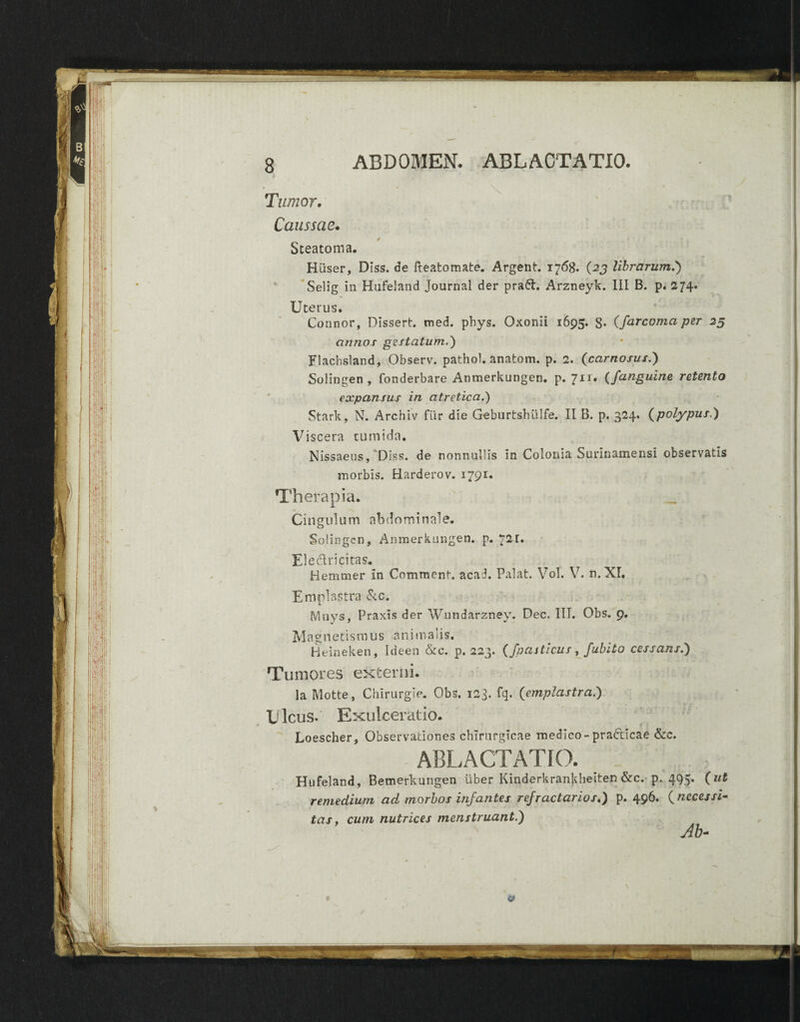 ABDOMEN. ABLACTATIO. Tumor. Caussae. Steatoma. Hiiser, DIss. de fteatomate. Argent. 1768. (23 librarum.) Selig in Hafeland Journal der praft. Arzneyk. III B. p. 274. Uterus. Connor, Dissert. med. pbys. Oxonii 1695. 8* (farcoma per 25 annos gestatum.) Flachsland, Observ. pathol. anatom. p. 2. (carnosus.) Solingen, fonderbare Anmerkungen. p. 711. (/anguine retento expansus in atretica.) Stark, N. Archiv fur die Geburtshiilfe. II B. p. 324. (polypus.) Viscera tumida. Nissaeus, Diss. de nonnullis in Colonia Surinamensi observatis morbis. Harderov. 1791:. Therapia. Cingulum abdominale. Solingen, Anmerkungen. p. 72r. Ele&ricitas. Bemmer In Comment. acad. Palat. Vol. V. n.XI. Emplastra &c. fvluys, Praxis der Wundarzney. Dec. III. Obs. 9. M a g n e tis m u s a n i m alis. Heineken, Ideen &c. p. 223. (fpasticus, fubito cessans.) Tumores externi. Ia Motte, Chirurgie. Obs. 123. fq. (emplastra.) Ulcus.' Exulceratio. Loescher, Observationes chirurgicae medico-practicae &c. ABLACTATIO. _ Hufeland, Bemerkungen uber Kinderkrankbeiten &c. p. 495% ( remedium ad morbos infantes refractarios.) p. 496. (necessi¬ tas, cum nutrices menstruant.) Ab- &