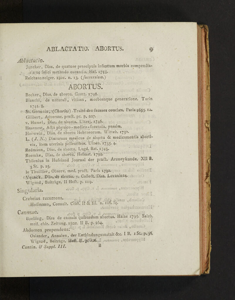 Ablactatio. Juncker, Diss, de quattior praecipuis infantum morbis compendia- rla ac felici methodo curandis. 'Hah 1758* * Reichsanzeiger. 1801. n. 13* (fuccessiva.) ABORTUS. ■ * * Recker, Diss. de abortu. Goett. 1798- RianchI, de naturali f vitiosa, iriorbosaque generatione. Tutln. 1741. 8. St. Germain, (Charles) Traite des iausses couches, Paris i655’ Gilibert, Adversar, pra&. pr. p. 227. v. Ha mei, Diss. de abortu. Ultraj. 17 4^* Hasenest., Afta physico - medico - forensia, passira. Horwein , Diss. de abortu Hebraeorum. Witteb. 1730. L. (J. A7.) Discursus medicus de abortu & medicamentis abOi.ti~ vis, item uterinis pellentibus. Ulzen. 1733' 4» Redmann, Diss. de abortu. Lugd. Bat. 1748* Roemke, Diss. de abortu. Geirnst. 1798. Thilenius in Hufeland Journal der praft. Arznevkunde. XII B. 3 St. p. 25. le Vhuillier, Observ. med. pratf:. Paris 1732. Vounck, Diss, de abortu, v. Colledt. Diss. Lavanieng. Wigand, Beitrage, II Heft. p. 119. ! ' Singularia. 7 . '.OVJv' , ' i Crebrius recurrens. • .sia A .Hoffmann, Consuit. Celii. II & Iu. n. no. !q. ■ i aurgiirhioiabful' Caussae. rr* .r -r .. • • • *. •• . ^ . Boelling, Diss de caussis quibusdam abortas. Haiae 1799* Sa*zb, med. cbir. Zeitung. igoi. II B. p. 264* . . 1 . . I' i : < • Abdomen propendens. * 4 Osiander, Annalen, der Entbindungsanstalt &c. I B. 1 St. p*3- Wigand , Beitrage. Heft. Ii.;pAl2f)..' . v u « - 1 Contin. & Suppi. IIl» B '* %«