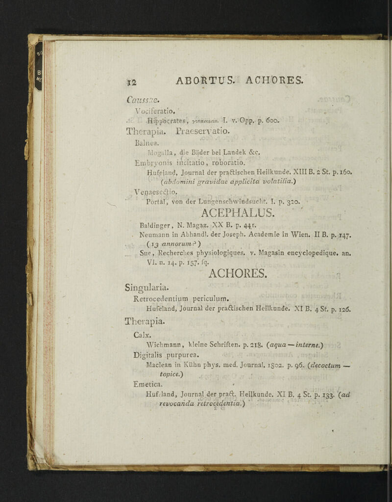 S;::t m ■4 !•; ; , '1 lll' i 'l'i 1 i! B iniiii ABORTUS. ACHORES. Caussae. Vociferatio, Hippocrates, ywuiva^v. I. v. Opp, p. 6oo* Therapia. Praeservatio. Balnea. Moralia, die Biider bei Landek &c» ° f ■ . , > . , Embryonis incitatio, roboratio. Hufeland, Journal der praftischen Heilkunde. XIII B. 2 St. p.i6o, (abdamini gravidae applicita volatilia.') Venaese&io. ■1 ■ ■ ■, Porta!, von der Lungenschwindsucht. I. p. 320. ACEPHALUS. ' ' Baklinger, N. Magaz. XX B. p. 441. . Neumann in Abhandl. der Joseph. Academle in Wien. II B. p. 147. . (jj annorumP) Sue, Recherches physiologiques. v. Magasin encyclopedique. an. ACHORES. Singularia. Retrocedentium periculum. Hufeland, Journal der pradllschen Heilkunde. XI B. 4 St. p. 126. Therapia. • Calx. Wichmann, klelne Schriften. p. 218. (aqua — interne.) Digitalis purpurea. Maclean in Ktihn phys. med. Journal, igos. p. 96. (decoctum —> topice.) Emetica. HufJand, Journal der praft. Heilkunde. XI B. 4 St. p. 133, (ad revocanda retrocedentia.) 'i C