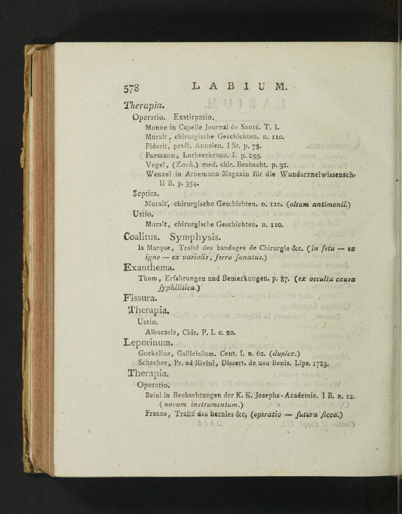 LABI U M. 573 Therapia• Operatio. Exstirpatio. Monne in Capelie Journal de Sanie. T. I. Murali, chirurgiscbe Geschichten. n. 110, Piderit, pra6i. Annalen. I St. p, 73. ..i ; Purroann, Lorbeerkranz. 1. p. 255. Vogel, (Z.aeh.) med, chir. Beobacht. p. 32. Wenzel in Arnemann Magazin fur die Wundarzneiwissenscii? II B. p. 354. Septica. . - Muralt, chirurgiscbe Geschichten. n. 110. (oleum antimonii.') Ustio. Murali, chirurgiiche Geschichten. n. 110. Coalitus. Symphysis. Ia Marque, Trahe des bandages de Chlrurgle &c, (in fetu — ss igne — ex variolis, ferro fanatus.) Exanthema. Thom, Erfabrungen und Bemerkungen. p. 87. (ca: occulta causa fyphilitica,) Fissura. Therapia, * ’ ' i ■ ~ Ustio. Albucasis, Chir. P. I. c. ao. Leporinum. Gockelius, Gallicinium. Cent, I. n, 62. (duplex.) Scbacher, Pr, ad Rivini, Disseri, de usu lienis, Lips. 1723, Therapia. Operatio, Beinl ia Reobachtungen der K. K. Josephs-Academie. I B. a, 12, (novum instrumentum.) FrancOp Traite des faeraies &c# (operatio — futura ficcaS)