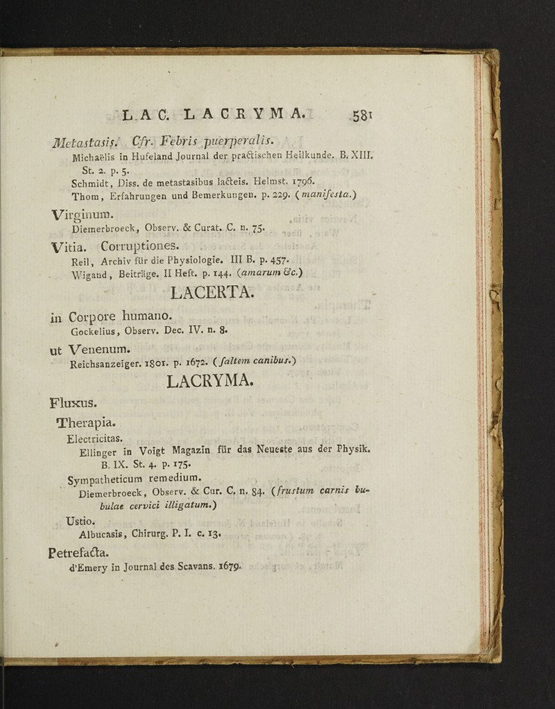 ■■sim •J*0 L.A C. LACEYMA. 58t Metastasis. Cfr. Febris puerperalis. Michaelis in Hufeland Journal der pra&ischen Heilkunde. B. XIIL St» 2» p» Scbmidt, Diss. de metastasibus la&eis. Helmst. 1796. Thom, Erfahrungen una Bemerkungen. p. 229. ( manifesta.) Virginum. Vitia. Corruptiones. Reil, Archiv fiir die Physiologie. III B. p. 457. Wigand, Beitrage. II Heft. p. 144- {amarum &c.) LACERTA. in Corpore humano. Gockelius, Observ. Dec. IV. n. 8« ut Venenum. Reichsanzeiger. iSor. p. 1672. {faltem canibus.') LACRYMA. Fluxus. Therapia. Electricitas. Ellinger in Voigt Magazin fiir das Neueste aus der Physik. B. IX. St. 4. p. 175- Sympatheticum remedium. Diemerbroeck, Observ. & Cur. C. n. 84* {frustum carnis bu~ «r V bulae cervici illigatum.) Ustio. Albucasis, Chirurg, P. I. c. 13. Petrefa£ta. d’Emery in Journal des Scavans. 1679.
