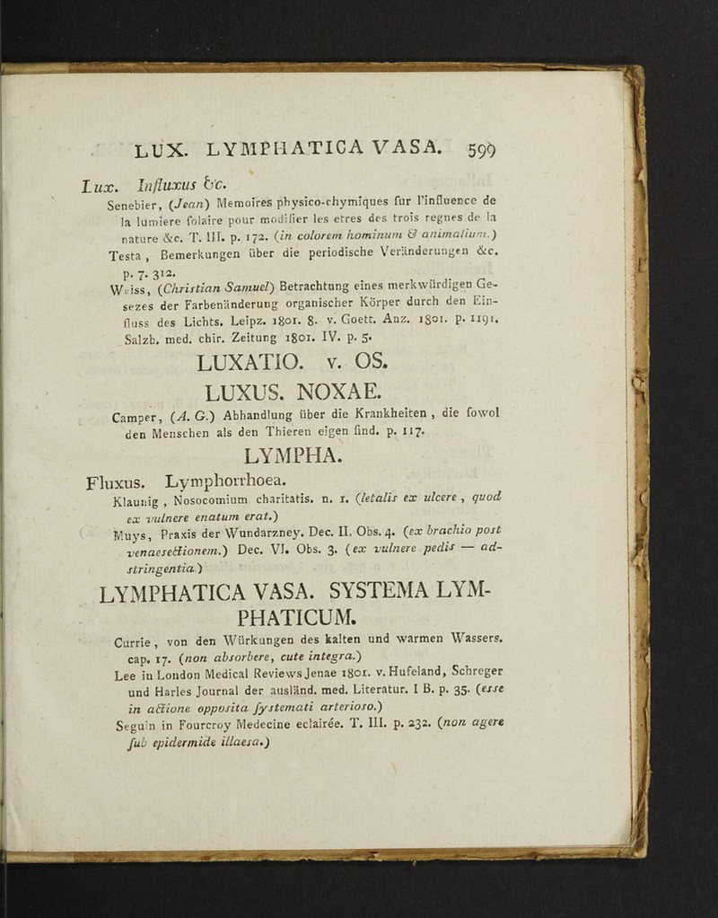 LUX. LYMPHATICA VASA. 59$ I ux. Influxus h'c. Senebier, (Jean) Memoires physico-chymiques fur 1’influence de la lumiere folaire pour tnodifier les etres des trois regnes de Ia nature &c. T. III. p. 172. {in colorem hominum & animalium.) Testa , Bemerkungen uber die periodische Veranderungen &c. p. 7. 312. Wcriss, (Christian Samuel) Betrachtung eines merkwurdigen Ge- sezes der Farbenlinderung organischer Korper durch den Ein- fluss des Lichts. Leipz. igoi. 8- y. Goett. Anz. 1801. p. W91. Salzb. med. chir. Zeitung 1801. IV. p. 5* LUXATIO, v. OS. LUXUS. NOXAE. Camper, (A. G.) Abhandlung iiber die Krankheiten , die fowol den Menschen ais den Thieren elgen find. p. 117. LYMPHA. Fluxus. Lymphonhoea. jejunis ^ Nosocomium chsritstis» n. i. ulcvrs . qi.c(L ex vulnere enatum erat,) IVluys, Praxis der Wundarzney. Dec. II, Obs. 4. {ex brachio post venaesetfionem.) Dec. VI. Obs. 3. {ex vulnere peclis — ad- stringentia') LYMPHATICA VASA. SYSTEMA LYM¬ PHATICUM. Currie, von den Wiirkungen des kalten und warmen Wassers. cap. 17. {non absorbere, cute integra.) Lee in London Medical Reviews Jenae igo^* v. Hufeland, Scnreger und Haries Journal der ausland. med. Literatur. I B. p. 35. {esse in abiione opposita fystemati arterioso.) Seguin in Fourcroy Medecine eclairee. 1. III. p. 232. {non agere, fub epidermide illaesa•)