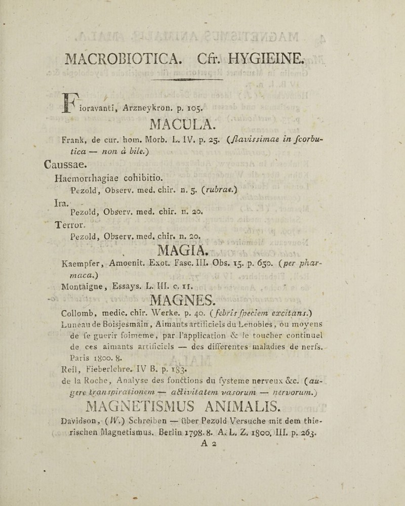 MACROBIOTICA. Cfr. HYGIEINE. N I ioravanti, Arzneykron, p. 105. MACELA. Frank, de cur. hoin. Morb. L. IV. p. 25. (^flavissimae in fcorbu- tica — non a hile.') \ Caussae. Haemorrhagiae cohibitio. Pezold, Observ. raed. chir. n. 5. (^rubrae.) Ira.’ - Pezold, Observ. med. chir. n. 20. Terror. Pezold, Observ. med, chir. n. 20. . MAGIA. Kaempfer, Amoenit. Exot. Fasc. III. Obs. 15. p. 650. (per phar- maca.) Montaigne, Essays. L. IU. c. it. - ' -MAGNES. Collomb, medie, chir. Werke. p. 40. ( febrisfpeciem excitans.) Luneau de Boisjesmain , Aimants artilicieis du Lenobies, ou moyens de fe guerir foimeme, par Fapplication & fe toucher continuel de ces aimants artilicieis — des differentes maladies de neris. Paris 1800. 8* Reil, Fieberlehre. IV B. p. 183. de la Roche, Analyse des fonttions du fysteme nerveux 5.:c. (au¬ gere t/anrpiraiionem — abiivitatem vasorum — nervorum.) MAGNETISMUS ANIMALIS. Davidson, (W.) Schreiben — iiber Pezold Versuche mit dem thie- rischen Magnetismus. Berlin 1798-8. A. L, Z. 1800. III. p. 263.