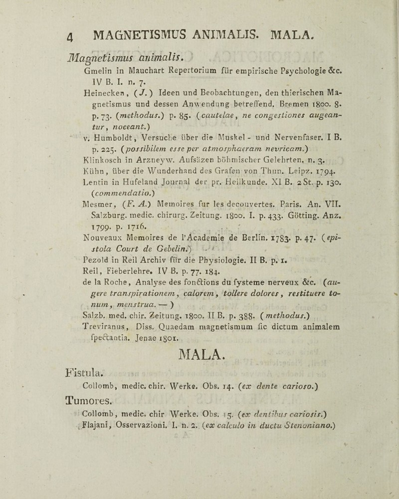 Magnetismus animalis. Gmelin in Mauchart Repertorium fiir empirlsche Psychologie &c. IV B. I. n. 7. Heinecken , (/.) Ideen und Beobachtungen, den thierischen Ma- gnetismus und dessen An^^endung betrefFend. Bremen 1800. 8» p. 73. (^methodus,) p» 85» {cautelae^ ne congestiones augean¬ tur ^ noceant.) V, Humboldt, Versucbe iiber die Muskel - und Nervenfaser. I B. p. 225. (^possibilem esse per atmosphaerani nevricam.) Klinkosch in Arzneyw. Aufsazen bbbmischer Gelehrten. n. 3, Klihn, iiber die Wunderhand des Grafen von Thiin. Leipz. 1794. Lentin in Hufeland Journal der pr. Heiikunde. Xi B. 2St. p. 130. (commendatio.) Mesmer, (F. A.) Memoires fur les decouvertes. Paris. An. VII. Salzburg. medie, chirurg. Zeitung. 1800. I. p. 433. Gbtting. Anz. 1799. p. 1716. . . Nouveaux Memoires de i’Academie de Berlin, 1783. p* 47» stola Court de Gebelin,) ■ Pezoid in Reil Archiv fiir die Physiologie. II B. p. i. Reil, Fieberlehre. IV B. p. 77. 184. de la Roche, Analyse des fonftions du fysteme nerveux &c. (au¬ gere transpirationemcalorem y tollere dolores y restituere to¬ num , menstrua, — ) Saizb. med. chir. Zeitung. 1800. II B. p. 388* (methodus.) Tceviranus, Diss. Quaedam magnetismum fic dictum animalem rpeccantla. Jenae igoi. MALA. Fistula. Collomb, medie, chir. Werke. Obs. 14. (ex dente carioso.) Tumores. Collomb, medie, chir Werke. Obs. 15. (ex dentibus cariosis.) Flajani, Osservazioni. I. n. 2. (ex calculo in ductu Stenaniano.)