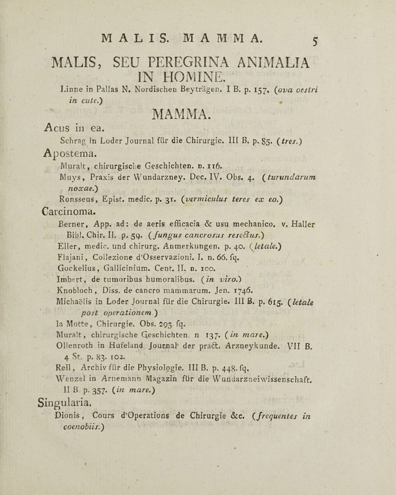 MALIS. MAMMA. MALIS, SEU PEREGRINA ANIMALIA IN HOMINE. IJnrie in Pallas N. Nordisch(?ij Beytragen. I B. p, 157, (ova oestri in cute.) « MAMMA. A CHS in ea. Schrag rn Loder Journal flir die Chirurgie. III B. p. 85. (tres.) Apostema. Muralt, chirurgiscbe Geschichten. n. it6. Aluys, Praxis der Wundarzney. Dec. IV. Obs. 4. (turundarum noxae.) Ronsseus, Epist. medie, p. 31. (vermiculus teres ex eo.) Carcinoma. Berner, App. ad: de aeris efficacia & usu mechanico, v. Haller Bibi. Chir. II. p. 5q. (fungus cancrosus reseftus.) Eller, medie, und chirurg. Anmerkungen. p. 40. (letale,) Flajani, Coliezione d’Osservazioni. I. n. 66. fq. Gockelius, Gallicinium. Cent. II. n. 100. / Imbert, de tumoribus humoralibus, (in viro.) Knobloch , Diss. de cancro mammarum. Jen. 1746. Michaelis in Loder Journal fiir die Chirurgie. III B. p. 615. (letale post operationem.) la Motte, Chirurgie. Obs. 295. fq. Muralt, chirurgische Qeschichten. n 137. (in mare,) Ollenroth in Hufeland Jour.na[’ der praft. Arzneykunde. VII B. 4 St p. 83. 102. Reil, Archiv fiir die Physiologie. III B. p. 448. fq. ' Wenzel in Arnemann Magazin fiir die Wuhdarzneiwissenschaft, II B. p. 357. (in mare,) Singularia. Dionis, Cours d’Operations de Chirurgie &c. (frequentes in coenobiis.)