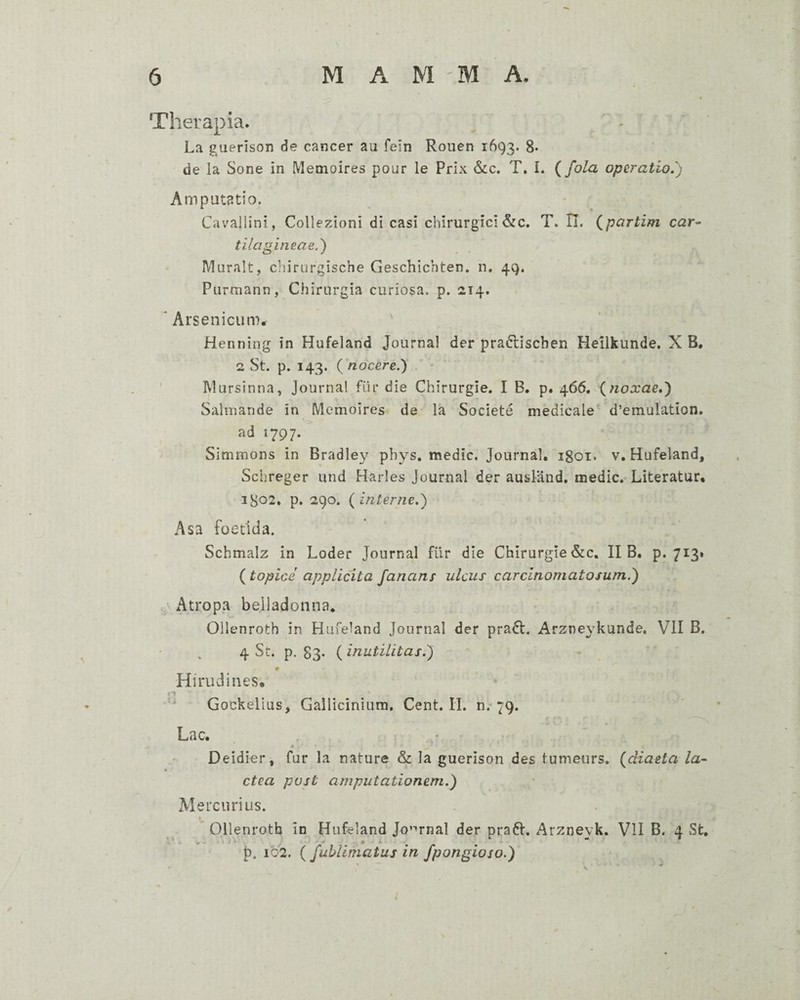 J Therapia. La guerison de cancer au fein Rouen 1693. 8* de la Sone in Memoires pour le Prix &c. T, I. {fola operatio,') Amputatio. Cavallini, Collezioni di casi chirurgici &c. T. H. {partim car^ tilagineae.') Muralt, chirurgische Geschichten. n. 49. Purmann, Chirurgia curiosa, p. 214. ‘Arsenicum, ' Henning in Hufeland Journal der pradlischen Heilkunde. X B. 2 St. p. 143. {nocere.') ' Mursinna, Journal fiir die Chirurgie. I B. p. 466, (noxae,) Salmande in Memoires de la Societe medicale' d’emulation. ad 1797. Simmons in Bradley pbys. medie. Journal, igoi. v, Hufeland, Schreger und Harles Journal der ausland, medie. Literatur, 1^02, p. 290. (interne.) Asa foetida. Schmalz in Loder Journal filr die Chirurgie&c. II B. p. 713* (topice applicita fanans ulcus carcinomatosum.) Atropa belladonna, Ollenroth in Hufeland Journal der pradl. Arzneykunde. VII B. 4 St. p. 83* ( inutilitas.) w Hirudines, Gockelius, Gallicinium. Cent. II. 0,-79. Lac. Deidier, fur la nature & la guerison des tumeurs. (diaeta la- ctea post amputationem.) Mercurius. Ollenroth in Hufeland Jo’^rnal der praft. Arznevk. VII B. 4 St, p. 102. ( fublimatuj in fpongioso.)