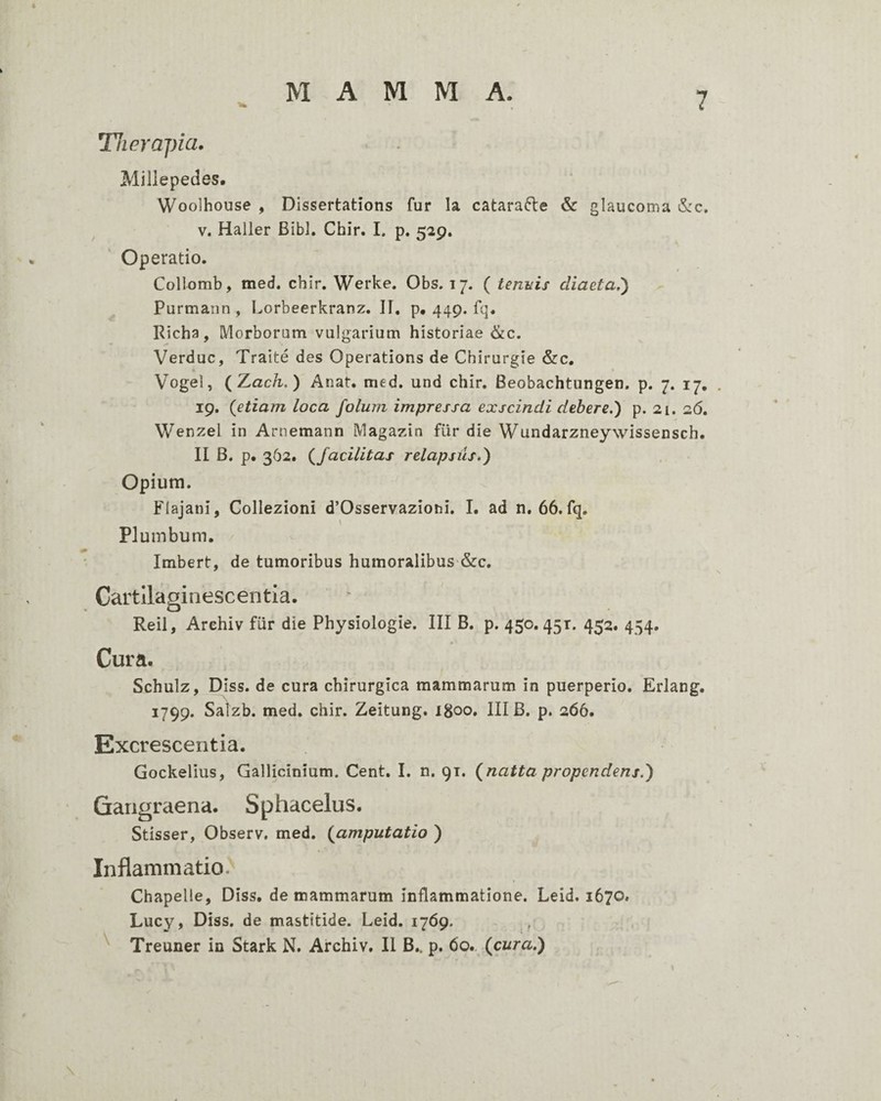 Therapia. Millepedas. Woolhouse , Dissertations fur Ia catarafte & glaucoma iS:c. V. Haller Bibi. Chir. I. p, 529, Operatio. Collomb, med. chir. Werke. Obs. 17. ( tendis diaeta,') Purmann , Lorbeerkranz. II. p, 449. fq. Richa, Morborum vulgarium historiae &c. Verduc, Traite des Operations de Chirurgie &c, Vogel, (Zach.) Anat. med. und chir. Beobachtungen. p. 7. 17, 19. {etiam loca folum impressa exscindi debere.) p. 21. 26. Wenzel in Arnemann Magazin fur die Wundarzneywissensch. II B. p. 362. {facilitas relapsus*) Opium. Flajani, Coliezioni d’Osservaziohi. I. ad n. 66. fq. Plumbum. / Imbert, de tumoribus humoralibus &c. Cartllaginescentia. Reil, Arehiv fiir die Physiologie. III B. p. 450.451. 452. 454. Cura. Schulz, Diss. de cura chirurgica mammarum in puerperio. Erlang, 1799. Salzb. med. chir. Zeitung. 1800. III B. p. 266. Excrescentia. Gockelius, Gallicinium. Cent. I. n. 91. {natta propendens.) Gangraena. Sphacelus. Stisser, Observ, med. {amputatio ) Inflammatio. Chapelle, Diss. de mammarum inflammatione. Leid. 1670. Lucy, Diss. de mastitide. Leid. 1769. ^ Treuner in Stark N. Arehiv. II B,. p. 60.. {cura.) /