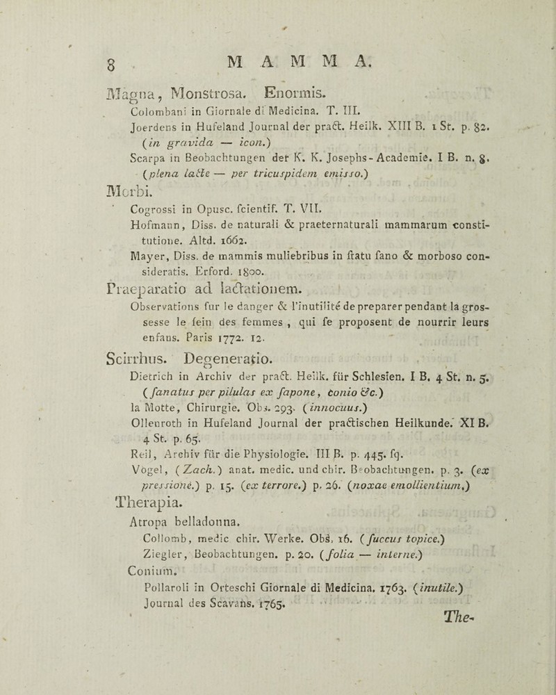 Manna, Monstrosa, Enormis. Colombani in Giornale dl Medicina. T. III. Joerdens in Hufeland Journal der pradl. Heilk. XIII B. i St. p. §2. (m gravida — icon,') Scarpa in Beobachtungen det K. K. Josepbs-Academie. I B. n. g, - i^plena latie — per tricuspidem emisso,) Morbi. Cogrossi in Opusc. fcientif. T. VIl. Hofmaiin, Diss. de naturali & praeternaturali mammarum consti¬ tutione. Altd. 1662. Mayer, Diss. de mammis muliebribus in Ilatu fano & morboso con¬ sideratis. Erford. 1800. Praeparatio ad iacdationem. Observations fur le danger & l’inutilite de preparer pendant lagros- sesse le fein des femines , qui fe proposent de nourrir leurs enfans. Paris 1772. 12. Scirrhus. Degeneratio. Dietrich in Archiv der pradt. Heilk. fiir Schlesien. I B. 4 St, n. 5, fanatus per pilulas ex fapone, tonio&c.) la Motte, Chirurgie. Obs. 293. {innocuus.) Ollenroth in Hufeland Journal der pradtischen Heilkundef XI B. 4 St. p. 65. Reil, Archiv fiir die Physiologie. III B. p. 445, fq. Vogel, (Z(7c/i.) anat. medie, und chir. Beobachtungen. p. 3. (ex pressione.) p. 15. (cx terrore,) p. 26. {noxae emollientium,) Therapia. Atropa belladonna. k Collomb, medie chir. Werke. Ob^, 16. {fuccus topice.) Ziegler, Beobachtungen, p. 2o. {folia — interne.) Conium, Pollaroli in Orteschi Giornale di Medicina, 1763. {inutile.) Journal des Scavans, 1765. .* ••• The^