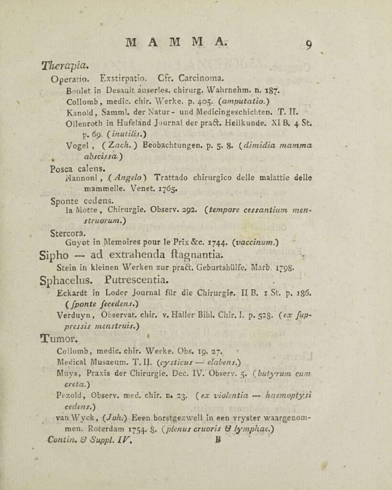 t MAMMA. 9 Th^erapia. Operatio. Exstirpatio. Cfr. Carcinoma. Bnulet in Desault auserles. chirurg. Wahrnehm. n. 187. Collomb, medie, chir. Werke. p. 405. (amputatio.) Kanold, Samm!. derNatar- und Medicingeschiebten. T. IL Oilenroth in Hufeland Journal der pra^V. Heilkunde, XI B, 4 St, ) p. 69. ( inutilu,) Vogel , (Z^ach,) Bebbachtungen. p. 5. 8« (dimidia mamma ^ abscissa.) Posca calens. Hannoni, (Angelo) Trattado chirurgico delle malattie delle mammelle. Venet. 1765. Sponte cedens. la (Viotte , Chirurgie. Observ. 292. (tempore cessantium men¬ struorum,) Stercora. • Guyot in Memoires pour le Prix &c. 1744. (vaccinum.) Sipho — ad extrahenda ftagnantia; < Stein in kleinen Werken zur praft. Geburtshiilfe. Marb. 1798. SphacekiS. Putrescentia. X ' Eckardt in Loder Journal fiir die Chirurgie. II B. i St. p, 186. (/ponte fecedens.) Verduyn, Observat, chir, v. Haller Bibi. Chir. I. p. 52$. (ex /ap¬ pressis menstruis,) Tumor. * Collomb, medie, chir. Werke. Obs, 19. 27.^ • \ Medical Musaeum. T, II. (cysticus —* elahens.) Muys, Praxis der Chirurgie. Dec. IV. Observ. 5, (buty'rum cum t creta.) Pezold, Observ. med, chir. n* 23. (ex violentia —■ haemoptysi cedens.) van Wyck, (Joh.) Eeen borstgezwell in een vryster waargenom- men. Roterdam 1754. 8» (plenus cruoris & lymphae.) Contin, Suppi, IV^ B