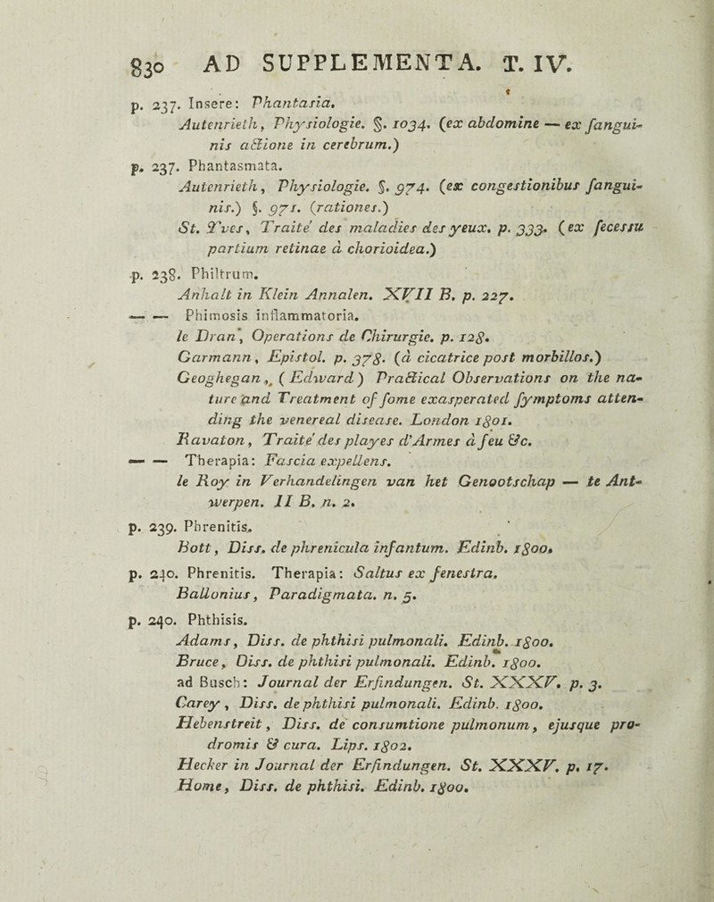 . ^ 1 p. 237. Insere: Phantasia, Autenrieth ^ Physiologie, 10J4, (ex abdomine — ex fangul¬ nis aQlone in cerebrum.) p. 237. Phantasmata. Aiitenrieth, Physiologie. §.^^4. (ex congestionibus fangui^ nis.) §. ^^s. (rationes.) St. Tves., Traite des maladies desyeux, p> 333.» (^x fecessu partiam retinae d chorioidea.) •p. 238. Philtrum. Anhalt in Klein Annalen, IKVII B, p, 22'g, — Phimosis inflammatoria. le Dran\ Operations de Chirurgic. p. I2S» Carmann, Kpistol. p. 3YS' (d cicatrice post morbillos.) Geoghegan ( Edward) Pradlical Observations on the na* ture‘and Vreatment of forne exasperated fymptoms atten* dihg the venereal disease. London iSoi. _ • . Havaton f Traite des playes d'Armes djeu &c, — —• Therapia: Fascia expellens, le Roy in Verhandelingen van het Genootschap — te Ant* werpen. II B, n, 2* p. 239. Phrenitis.. hott, Diss, de phrenicula infantum. Edinb, iSoo» p. 240. Phrenitis. Therapia: Saltus ex fenestra, BaUonius, Paradigmata, n, 5. p. 240. Phthisis. Adams, Diss. de phthisi pulmonali, Edinb. i^oo, _ Bruce, Diss, de phthisi pulmonali. Edinb, igoo, ad Busch: Journal der Erfindungen, St. FCFIiFCT, p. 3, Carey , Diss, de phthisi pulmonali. Edinb. igoo, Hehenstreit, Diss. dei consumtione pulmonum, ejusque pro* dromis & cura. Lips. igo2, Hecker in Journal der Erfindungen. St. p, Home y Diss. de phthisi. Edinb, 1^00,