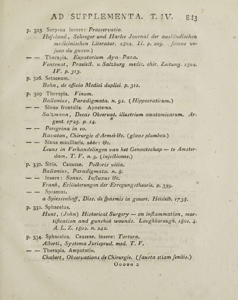 p. 325. Serpens m^eve: ^Praeservatio. Huftla?id, Schreger unci Harles Journal der ausldridlschen medicinischen Literatur, 1^02. IL p, 2og. , fuccus ve- juco du guaco.) —< — Therapia. Kupatorium Aya- Vana* Ventenat f Vraeledt. v.Salzburg mtdic* chir. 2Leitung. 1^02, P-3^3‘ p. 326. Setaceum. Bohn, de officio Medici duplici, p, 311* ■ P* 329 Therapia. Vinum. BaUonius^ Paradigmata, n. g2. (^Hippocraticum,) --Sinus frontalis. Apostema. Salzmann ^ Decas Observat, illustrium anatomicarum, Ar- gent. 1^23. p. 14, — ■— Peregrina in eo, Ravaton, Chirurgie d^ArmeeUc, {glans plumbea,) -Sinus maxillaris, adde: &c, Leuns in Verhanclelingen van het Genootschap — te Amster- dam, T, V, n. g, {injeStiones,) p. 330. Sitis. Caussae. PeStoris vitia, BaUonius^ Paradigmata» n, — — Insere: Sonus, Influxus &c, Frankf Erlcluterungen der Erregungstheorie, p, 333» — — Spasmus. a Spiessenhoff y Diss, de fpasmis in genere, Heidelb, i^3S» p. 332. Sphacelus. Hunt, {John) Historical Surgery—on inflammation y mor- tification and gunskot wounds. Loughborough. iSoi, 4, A. L, Z. 1S02. n, 242, p. 334. Sphacelus. Caussae, insere: Tortura, Alberti, Systema Jurisprud, med, T. V, — — Therapia. Amputatio. ^ Chabert, Observations dt Chirurgie, { fausta etiam fenilis,') - * H >1 Oo 000 2