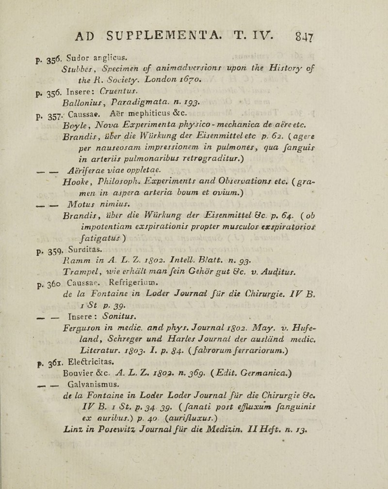 p. 356. Sudor anglicus. Stuhbes y Specimen of animadversioni upon the History of the R. Society, London 16^0, p. 356. Insere; Cruentus. Ballonius, Paradigmata, n. igj. p. 35^.‘ Caussae. Aer mephiticus &c. Boyle y Nova Experimenta physico ~ mechanica de aereete. Brandis y uter die Wurhung der Eisenmittel ete p. 62. {agere per nauseosam impressionem in pulmonesy qua fanguis in arteriis pulmonaribus retrograditur,) _Aeriferae viae oppletae. Hoohe y Philosoph, Experiments and Ohservations ete, (gra- meri in aspera arteria boum et ovium,) — JVLotus nimius, Brandis, uber die Wilrkung der Eisenmittel E/c. p* 64. ( ob impotentiam exspirationis propter musculos exspiratorios fatigatus ) p. 359. Surditas. Ramm in A. L. Z. igo2, Intell. Blatt, n, gj, Trampely wie erhcilt man fein Gehor gut Ede. v. Audjtus, p. 360 Caussae. Refrigerium. ^ ^ de la Fontaine in Loder Journed fur die Chirurgie, IV B, I St p. 39, — — Insere : Sonitus, Ferguson in medie, and phys, Journal igo2. May. v. Uufe- landy Schreger und Harles Journal der auslcind medie, Biteratur. P* 84^ {fabrorumferrariorum.) p. 361. Eleftricitas. Bouvier &c. A. X. Z. j8o2, n, 369, {Edit, Germanica,) ^ — Galvanismus. de la Fontaine in Loder Loder Journal filr die Chirurgie &c, t m IV B. j St, p, 34. 39, (fanati post effluxum [anguinis ex auribus.) p. 40. {aurifluxus.) Linz in Posewitz Journal f ur dit Medizin, II Heft, n, 13,