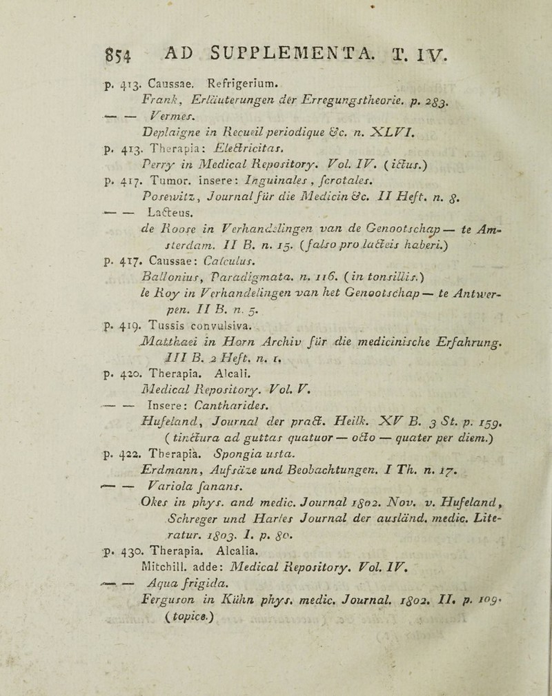 p. 413. Caussae, Refrigerium. Frank, Erlcluterungen der Krregungstheorie. p, — — F ermes, Deplaigne in Recudl perlodigue &c, n, iKLVI, p. 413. Therapia: E. te id r icit as, Perry in Medical Repository, Vol. IV, (^iBus,') p. 417. Tumor, insere : Inguinales , ferotales, Posewiiz ^ Journalfiir die Medicinae, II Hejt, n. g, ■-Lafleus. de lioose in Verhandelingen van de Genootsche^— te Am» sterdam. II B, n. /5. (falso pro laBeis haberi,') p. 417, Caussae: Calculus, BalloniuSy Paradigmata, n, 116, (in tonsillisd) le Koy in Verhandeiingen 'van het Genootschap— te Antwcr^ pen, II B, n. 5. p. 419. Tussis convulsiva. JMattkaei in Horn Archiv fiir die medicinische Erfahrung, III B, 2 Heft, n, i, p. 420. Therapia. Alcali. ISledical Repository, Vol, V, — — Insere: Cantharides, Hufelandy Journal der praB, Ueilk, JCV B, j St, p. i^g, ( tinUura ad guttas quatuor — oBo — quater per diem.') p. 422. Therapia. Spongia usta. Erdmann, Aufsdze und Beobachtungen, I Th, n, ig, — Variola fanans, ^ Okes in phys. and medie, Journal igo2, Nov, v, Uufeland, .SchreFer und Harles Journal der ausldnd, medie. Litt¬ is ratur, iSog. 1, p, ‘p. 430. Therapia. Alcalia. Mitchill. adde: Medical Repository, Vol, IV, . — Aqua frigida, Ferguson in Kiihn phys, medie, Journal, 1802, //• p> (topice.)