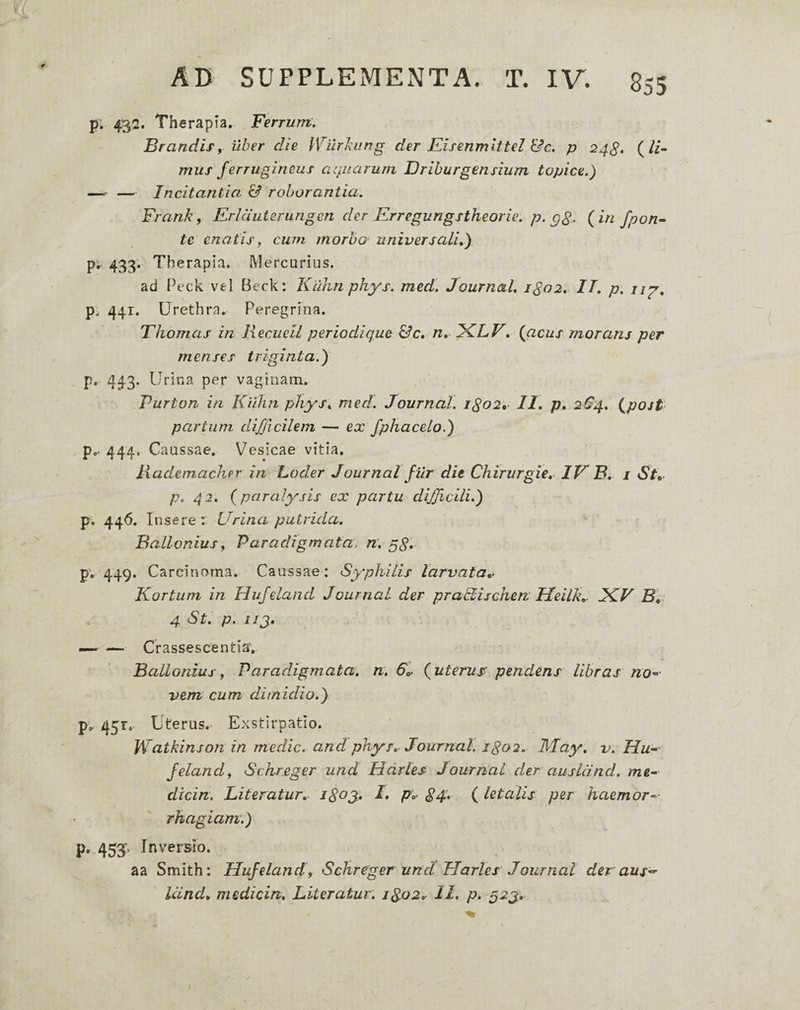 p; 432. Therapia. Ferrum. Brandir, uber die iVurnung der Eisenmlttel &c. p 24^» mus ferrugineus arpiarum Driburgensium topice.) —. — Incitantia & roborantia. Frankf Erlduierungen der Erregungstheorie. p. gS' {in fpon^ te enatis, cum morbo universali,) p- 433'- Th erapia. Mercurius. ad Peck vel Beck: Kiihn phys. med. Journal. 1^02, IT. p. ng, p. 441. Urethra.. Peregrina. Thornas in liecueil periodique &c, n. iKiLV. {acus morans per menses triginta.) p. 443. Urina per vaginam. Purton in Kiihn phys. med. Journal. 1^02*^ II. p, 264. {post partum difficilem — ex fphacelo.) p.. 444. Caussae. Vesicae vitia. liadetnacher in Loder Journal filr die Chirurgie, IV B. i St» p. 42. {paralysis ex partu difficili.) p. 446. Insere: Urina putrida. Ballonius^ Paradigmata, n. gg. pv 449, Carcinoma, Caussae: Syphilis larvata». Kortum in Hufeland Journal der praKischerv Ueilk,^ JCV B, 4 St. p. ijj. — — Crassescentia'. Ballonius f Paradigmata, n. 6». {uterus< pendens libras nO’- vem cum dimidio.) p^ 451, Uterus. Exstirpatio. Watkinson in medie, and phys. Journal, igoi. May. v. Hu’- felandf Schreger und Hdrles Journal der ausland. me- dicin. Literatur. igoy. I. p. ^4:. (letalis per haemor¬ rhagiam.) p, 453‘. Inversio. aa Smith: Hufeland9 Schreger und Harles Journal der aus- Uind» medicin. Literatur. igo2. 11. p. 52J.