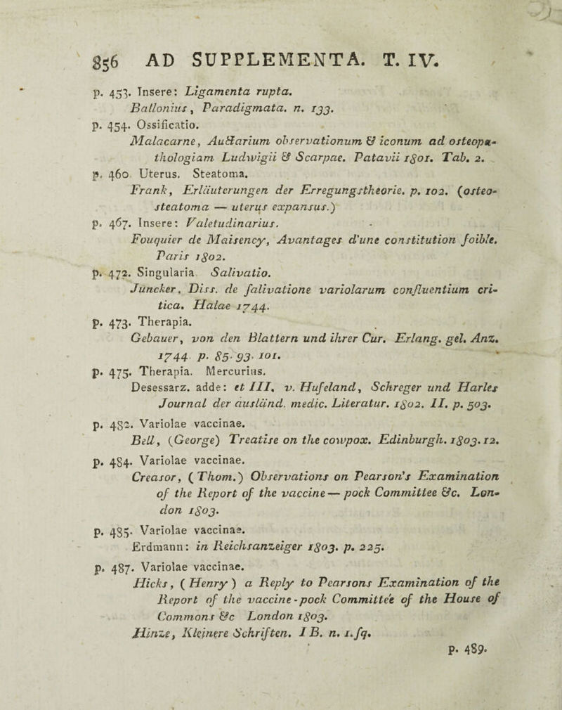 p. 453. Insere: Ligamenta rupta, Ballonius, Paradigmata, n, ijg. p. 454. Ossificatio. Malacarne f Auidarium observationum U iconum ad osteopsL» thologiam Ludwigii & Scarpae, Patavii igoi, Tah, 2. p, 460. Uterus. Steatoma. Frank f Erlduterungen der Krregungstkeorie, p, 102, {osteo^ steatoma — uterus expansus.') p. 467. Insere: Valetudinarius. Fouquier de Maisency, Avantages d'une constltution Joible, Paris jgo2. p. 472. Singularia, Salivatio. Juncker. Diss. de falivatione variolarum confluentium crL tica, Halae /744. p. 473. Therapia. Gebauery von den Blattern und ihrer Cur, Erlang, gei, Anz, 1^44- P‘ 85^93- loi, p. 475. Therapia. Mercurius. Desessarz. adde: et III, v. Hufeland, Sclireger und Harlts Journal der auslcind. medie. Literatur, 1S02. II, p, ^oj, p. 482. Variolae vaccinae. Billf {George) Treatise on the cowpox, Edinburgh, igoj. 12, p. 484. Variolae vaccinae. CreasoTf (^Thom,') Observations on PearsorCs Examinatiori of the lieport of the vaccine— pock Committee &c, Lon» don iSoj. p. 433. Variolae vaccinae. Erdmann: in Reichsanzeiger i^oj, p, 225. p. 487. Variolae vaccinae. Hicks, ( Henry) a Beply to Pearsons Examination of the lieport of the vaccine-pock Committee of the House of Commons &c London 1803. Jlllnzef Klelmre Schriften, IB. n, i,fq. p. 489-