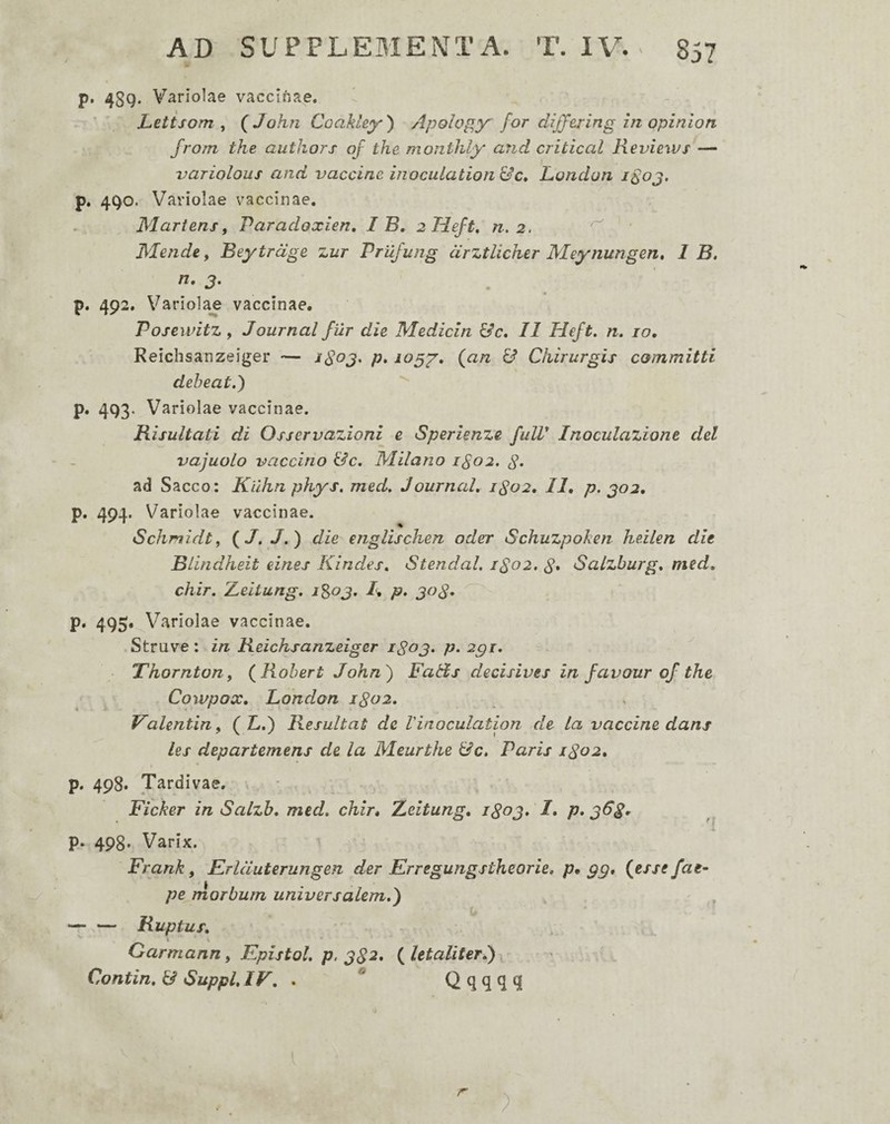 p. 43g. Variolae vaccinae. Letisom ^ QJohn Coakley) Apology for difftring in opinion from the authors oj the monthly and critical Reviews — variolous and vaccine inoculation London i^oj, p. 4go. Variolae vaccinae. Martem f Paradoxien, I B, 2 Heft, n, 2. ^ • Mende, Bey trage zur Prufung drztlicher Meynungen» 1 B, n, 3, . p. 492. Variola^ vaccinae. PosewitZy Journal Jur die Mediem Uc. 11 Heft. n. 10, Reichsanzeiger — p. {an & Chirurgis committi deheat.) '' p, 493. Variolae vaccinae. Risultati di Osservazioni e Sperienze fulT Inoculazione dei vajuolo vaccino &c. Milano 1^02, g. ad Sacco: Kilhn phys, med. Journal. 1S02, 11, p. 302. p. 494. Variolae vaccinae. Schmidtf {J.J.) die englischen odo Schuzpokeri heilen die Blindheit eines Kindes. Stendal. 1S02. d» Salzburg. med. chir. Z^eitung. 1^03. R p, 308^ ^ p. 495. Variolae vaccinae. Struve: in Reichsanzeiger 1803. p. 2gi. Thorntony (Rohert John') FaHs decisives in favour of the Cowpox, London 1802. Valentin^ {L.) Resultat de Vinoculation de la vaccine dans les departemens de la Meurthe &c. Paris 1802, p. 498. Tardivae, Ficker in Salzh. med. chir, Xcitung, 1803. I, p» 368, p. 498. Varix. Frank, Frlduterungen der Erregungstheorie, p* gg* {essefae- pe morbum universalem.) — — Ruptus. \ Garmann f Epistol. p. 382. { letaliter.) x Contin. & Suppi. IV. . **