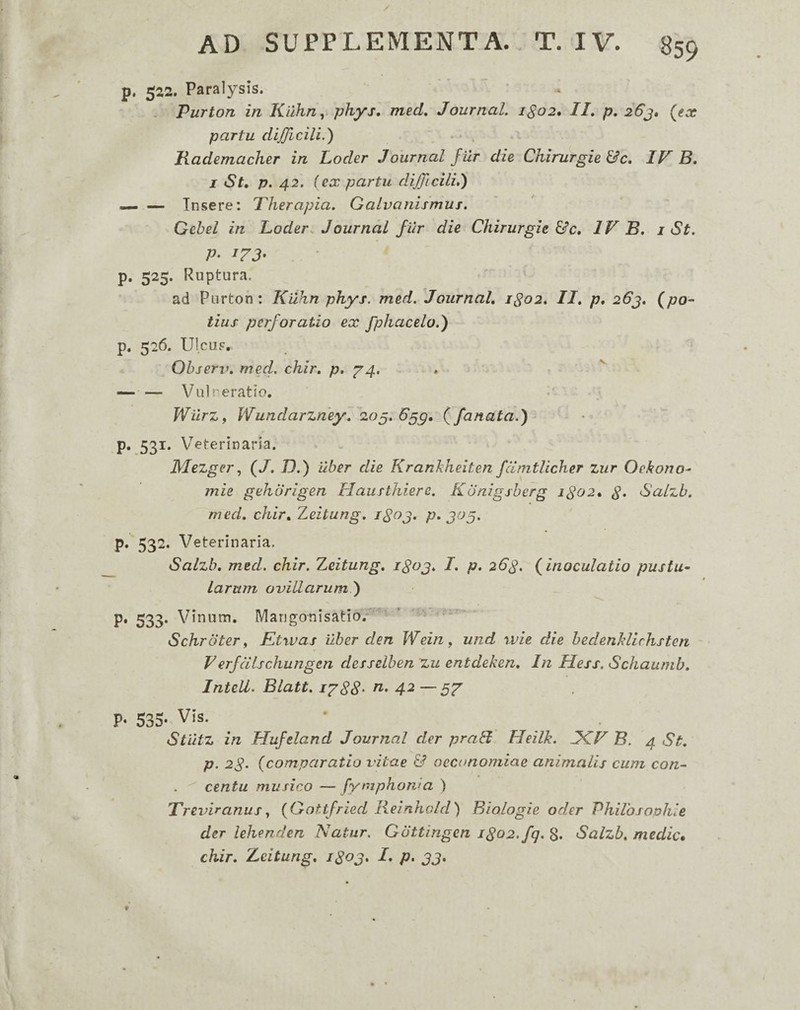 p. 522. Paralysis. Purton in Kuhn y phys, med, Journal. 1S02, II, p, 26j» (ex partu dijjlcili.) Rademaclier in Loder Journal f ur die Chirurgie &c, IF B, I St, p. 42. ( ex partu difficili,) — Tnsere: Therapia. Galvanismus. Gebel in Loder. Journal fur die Chirurgie &c, IV B, i St. P- 173- p. 525. Ruptura. ad Purton: Kilhn phyi. med. Journal, 1^02, II, p, 26j, (po¬ tius perforatio ex fphacelo.) p. 526. UIcuF, Ohserv, med. chir, p, 74. — — Vulneratio. WilrZf Wundarzney, 205. 6^g, (fanata.) p. 531. \7eterinaria. Mezger^ (J. D.) uber die Krankheiten fdmtlicher ziir Oekono- mie gehorigen Hausthiere. Kdnigshcrg 1^02, Salzb. med, chir, Zeitung, P^ 3^5> p. 532. Veterinaria. Salzb, med. chir. Zeitung, i^oj, I, p, 2C3. (inoculatio pustu¬ larum ovillarum) p, 533. Vinum. Marigonisatio.^' Schroter, Etwas uber den Wein, und wie die hedenMichstcn Verfdischungen desselben zu entdeken. In Hess. Schaumb, Intell. Blatt. i’^88‘ 4^—57 p- 535- Vis. Stiltz in Hufeland Journal der praH Heilk. fKF B. 4 St, p. 28- (comparatio vitae & oeconomiae animalis cum con- . centu musico — fymphowa ) Treviranus^ (Gottfried Reinhold) Biologie oder VhiVosouhle der lehenden Natur. Gottingen 1802. fq. 8. Salzb, medie, chir, Zeitung, i8oj, L p, 33,