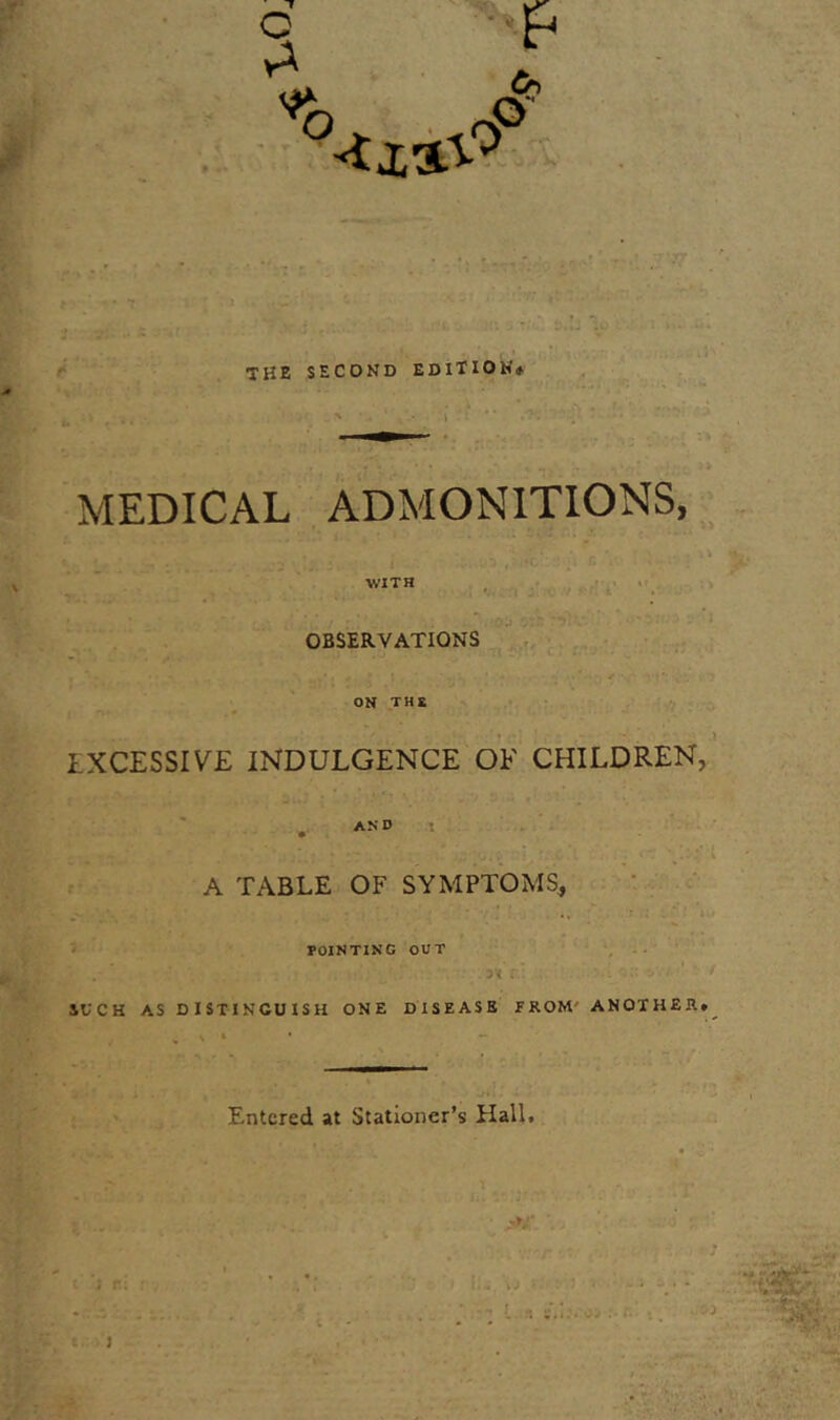 c ->&■ a r i : j • ; ,:i s.:j u the second edition. MEDICAL ADMONITIONS, WITH OBSERVATIONS ON THS EXCESSIVE INDULGENCE OF CHILDREN, AND A TABLE OF SYMPTOMS, A 3. ' POINTING OUT SUCH AS DISTINGUISH ONE DISEASE FROM ANOTHER. Entered at Stationer’s Hall. M' ' -n f t. J